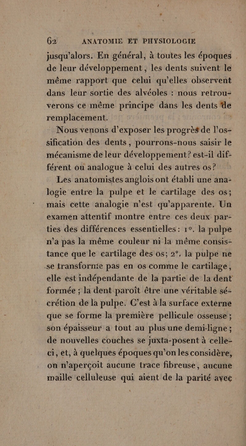 jusqu'alors. En général, à toutes les époques de leur développement, les dents suivent le même rapport que celui qu'elles observent dans leur sortie des alvéoles : nous retrou- verons ce même principe dans les dents de remplacement. | : Nous venons d'exposer les progrès de l'os- sification des dents, pourrons-nous saisir le mécanisme de leur développement? est-1l dif- férent ou analogue à celui des autres os? Les anatomistes anglois ont établi une ana- logie entre la pulpe et le cartilage des os; mais cette analogie n’est qu'apparente. Un examen attentif montre entre ces deux par- ties des différences essentielles : 1°. la pulpe n’a pas la même couleur ni la même consis- tance que le cartilage des os; 2°, la pulpe ne se transfornie pas en os comme le cartilage, elle est indépendante de la partie de la dent formée ; la dent paroït être une véritable sé- crétion de la pulpe. C’est à la surface externe que se forme la première pellicule osseuse ; son épaisseur a tout au plus une demi-ligne ; de nouvelles couches se juxta-posent à celle- ci, et, à quelques époques qu’on les considère, on n’aperçoit aucune trace fibreuse, aucune maille celluleuse qui aient de la parité avec: