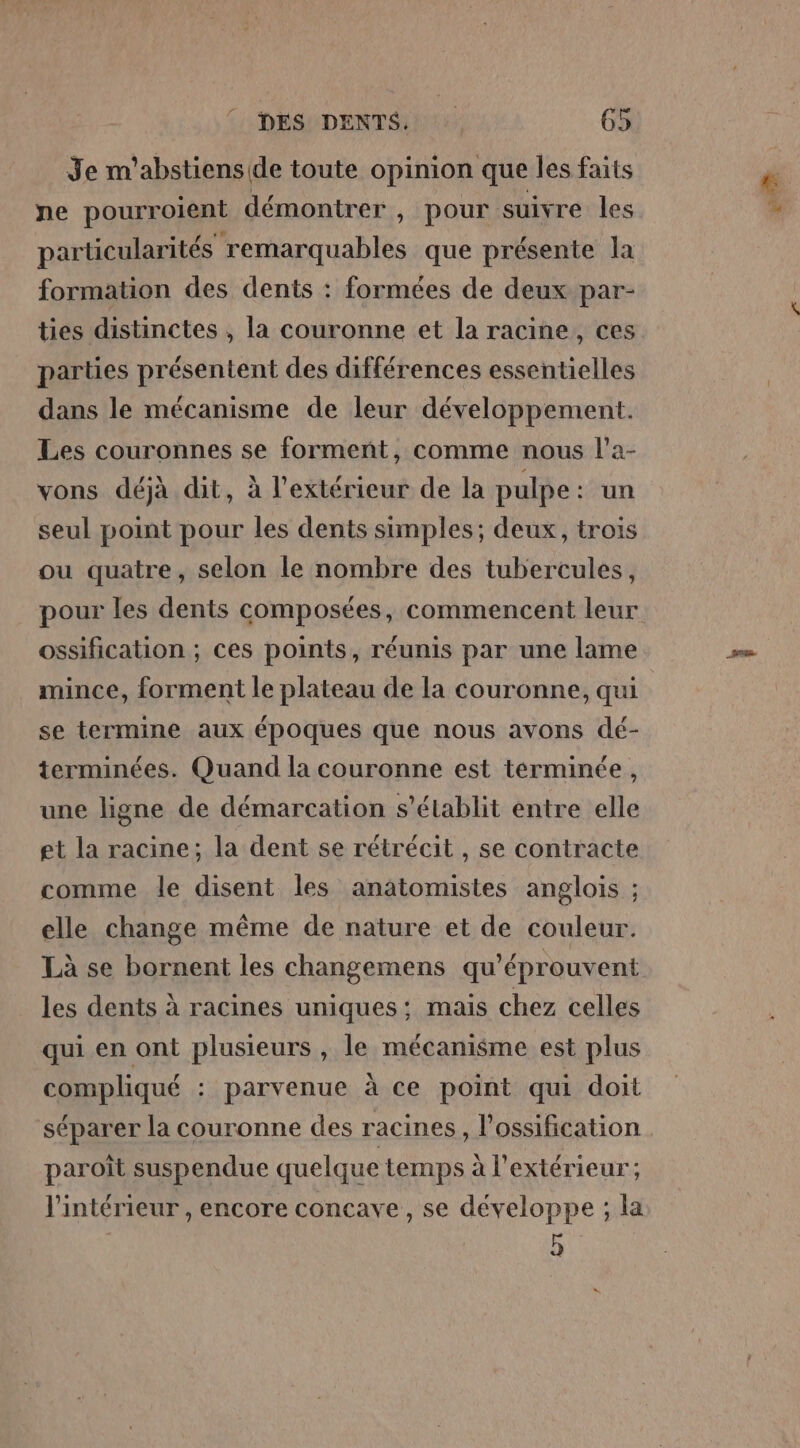 Je m'abstiens(de toute opinion que les faits ne pourroient démontrer , pour suivre les particularités remarquables que présente la formation des dents : formées de deux par- ties distinctes , la couronne et la racine, ces parties présentent des différences essentielles dans le mécanisme de leur développement. Les couronnes se forment, comme nous l’a- vons déjà dit, à l'extérieur de la pulpe: un seul point pour les dents simples; deux, trois ou quatre, selon le nombre des tubercules, pour les dents composées, commencent leur ossification ; ces points, réunis par une lame mince, forment le plateau de la couronne, qui se termine aux époques que nous avons dé- terminées. Quand la couronne est términée, une ligne de démarcation s'établit entre elle et la racine; la dent se rétrécit , se contracte comme le disent les anatomistes anglois ; elle change même de nature et de couleur. Là se bornent les changemens qu’éprouvent les dents à racines uniques: mais chez celles qui en ont plusieurs , le mécanisme est plus compliqué : parvenue à ce point qui doit séparer la couronne des racines, l’ossification paroît suspendue quelque temps à l'extérieur; l'intérieur , encore concave, se développe ; la 5 er