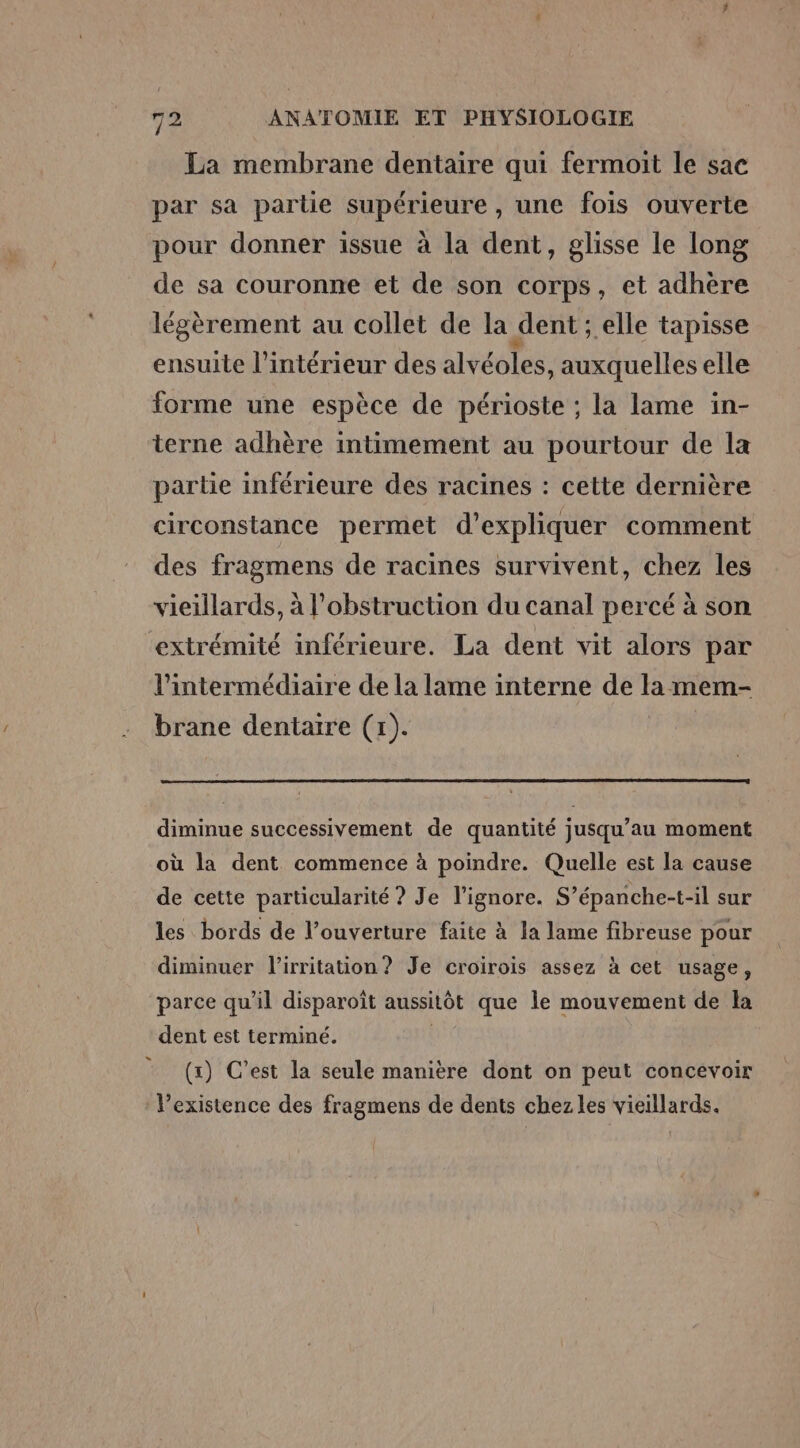 La membrane dentaire qui fermoit le sac par sa partie supérieure, une fois ouverte pour donner issue à la dent, glisse le long de sa couronne et de son corps, et adhère légèrement au collet de la dent ; elle tapisse ensuite l’intérieur des alvéoles, auxquelles elle forme une espèce de périoste ; la lame in- terne adhère intimement au pourtour de la partie inférieure des racines : cette dernière circonstance permet d'expliquer comment des fragmens de racines survivent, chez les vieillards, à l’obstruction du canal percé à son extrémité inférieure. La dent vit alors par l'intermédiaire de la lame interne de la mem- brane dentaire (x). diminue successivement de quantité jusqu’au moment où la dent commence à poindre. Quelle est la cause de cette particularité ? Je l’ignore. S’épanche-t-il sur les bords de l’ouverture faite à la lame fibreuse pour diminuer l'irritation? Je croirois assez à cet usage, parce qu’il disparoît aussitôt que le mouvement de la dent est terminé. (x) C’est la seule manière dont on peut concevoir l'existence des fragmens de dents chez les vieillards.