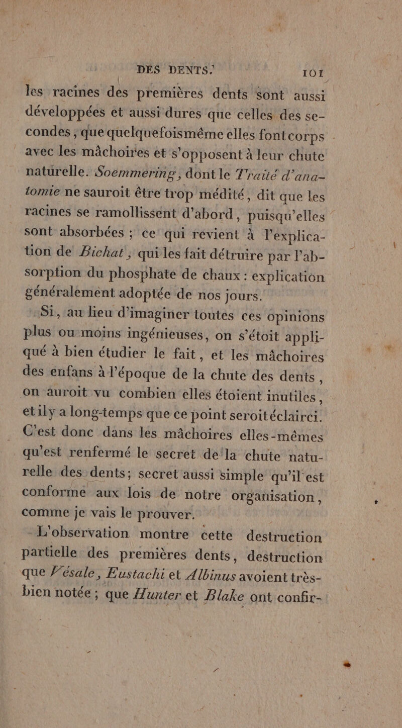 les racines des premières dents Sont aussi développées et aussi dures que celles des se- condes ; que quelquefoismême elles font COTPS avec les mâchoires et s opposent à leur chute naturelle. Soemmering , dont le Traité d’ana- tomie ne sauroit être trop médité, dit que les racines se ramollissent d’abord , ASE ‘elles ” sont absorbées ; ce qui revient à Pexplica- üon de Pichat , qui les fait détruire par l’ab- sorption du phosphate de chaux : explication généralement adoptée de nos Jours. Si, au lieu d'imaginer toutes ces opinions plus ou moins ingénieuses, on s’étoit appli- qué à bien étudier le fait, et les mâchoires des enfans à l’époque de à chute des dents, On auroit vu combien elles étoient inutiles , etily a long-temps que ce point seroitéclairei. C'est donc dans les mâchoires elles-mêmes qu'est renfermé le secret dela chute natu- relle des dents; secret aussi simple qu'il est conforme aux lois de notre organisation , comme je vais le prouver. L'observation montre cette destrüétion partielle des premières dents, destruction que 'ésale, Eustachi et 4 bi avoient très- bien notée; que ZZ. unter et Blake ont confir-