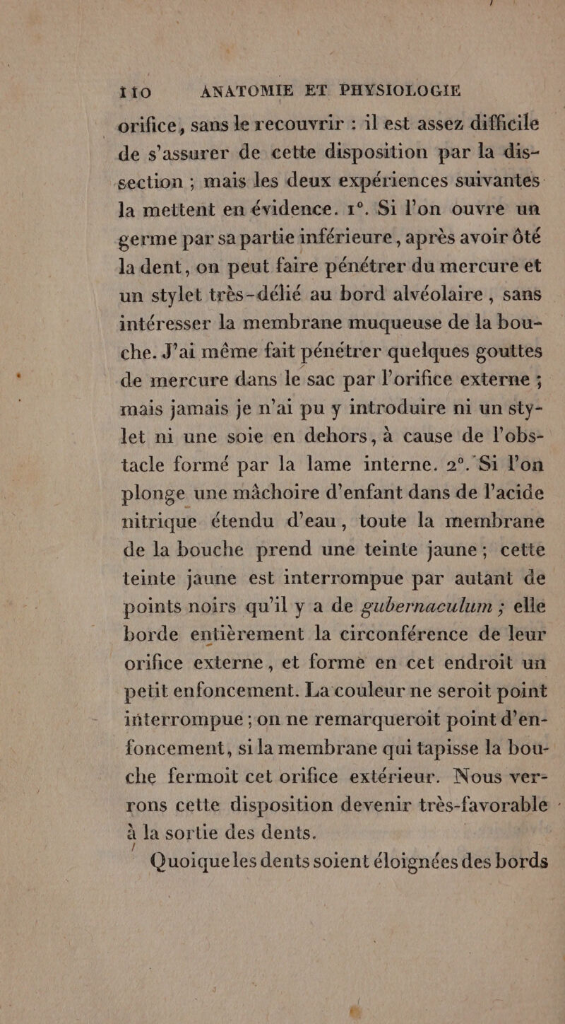 orifice, sans le recouvrir : il est assez difficile de s'assurer de cette disposition par la dis- section ; mais les deux expériences suivantes la mettent en évidence. 1°. Si l’on ouvre un germe par sa partie inférieure, après avoir Ôté la dent, on peut faire pénétrer du mercure et un stylet très-délié au bord alvéolaire , sans intéresser la membrane muqueuse de la bou- che. J'ai même fait pénétrer quelques gouttes de mercure dans le sac par l’orifice externe ; mais jamais je n’ai pu y introduire ni un sty- let ni une soie en dehors, à cause de l’obs- tacle formé par la lame interne. 2°. Si l’on plonge une mâchoire d’enfant dans de l’acide nitrique étendu d’eau, toute la membrane de la bouche prend une teinte jaune; cette teinte jaune est interrompue par autant de points noirs qu'il y a de gubernaculum ; elle borde entièrement la circonférence de leur orifice externe, et forme en cet endroit un petit enfoncement. La couleur ne seroit point iñterrompue ; on ne remarqueroit point d’en- foncement, si la membrane qui tapisse la bou- che fermoit cet orifice extérieur. Nous ver- rons cette disposition devenir très-favorable : à la sortie des dents. | Fa ; : 11: ’ _ Quoiqueles dents soient éloignées des bords