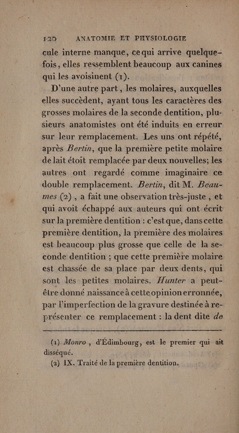 cule interne manque, ce qui arrive quelque- fois , elles ressemblent beaucoup aux canines qui les avoisinent (1). D'une autre part, les molaires, auxquelles elles succèdent, ayant tous les caractères des grosses molaires de la seconde dentition, plu- sieurs anatomistes ont été induits en erreur sur leur remplacement. Les uns ont répété, après Bertin, que la première petite molaire de lait étoit remplacée par deux nouvelles; les autres ont regardé comme imaginaire ce double remplacement. Bertin, dit M. Beau- mes (2), a fait une observation très-juste , et qui avoit échappé aux auteurs qui ont écrit sur la première dentition : c’est que, dans cette première dentition, la première des molaires est beaucoup plus grosse que celle de la se- conde dentition ; que cette première molaire est chassée de sa place par deux dents, qui sont les petites molaires. Æunter à peut- être donné naissance à cette opinionerronnée, par l’imperfection de la gravure destinée à re- srésenter ce remplacement : la dent dite de (1) Monro , d'Édimbourg, est le premier qui ait disséqué. (2) IX. Traité de la première dentition.