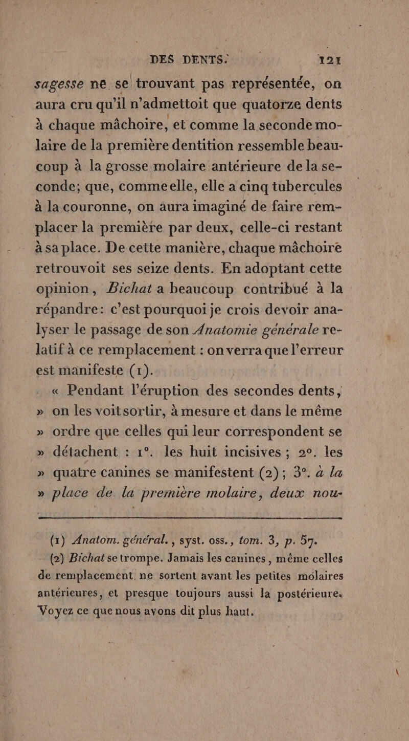 DES DENTS 12H sagesse ne se trouvant pas représentée, on aura cru qu’il n’admettoit que quatorze dents à chaque mâchoire, et comme la seconde mo- laire de la première dentition ressemble beau- coup à la grosse molaire antérieure de la se- conde; que, comme elle, elle a cinq tubercules à la couronne, on aura imaginé de faire rem- placer la première par deux, celle-ci restant à sa place. De cette manière, chaque mâchoire retrouvoit ses seize dents. En adoptant cette opinion, Bichat a beaucoup contribué à la répandre: c’est pourquoi je crois devoir ana- lyser le passage de son Anatomie générale re- latif à ce remplacement : on verraque l'erreur est manifeste (1). « Pendant l’éruption des secondes dents, » on les voitsorliir, à mesure et dans le même » ordre que celles qui leur correspondent se » détachent : 1°. les huit incisives ; 2°. les » quatre canines se manifestent (2); 3°. « la » place de la première molaire, deux nou- (1) Anatom. général. , syst. oss., tom. 3, p. 57. (2) Bichat se trompe. Jamais les canines, même celles de remplacement ne sortent avant les petites molaires antérieures, et presque toujours aussi la postérieure. Voyez ce que nous avons dit plus haut.