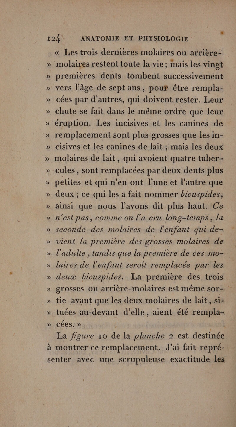 » « Les trois dernieres molaires ou arrière- molaires restent toute la vie; mais les vingt premières dents tombent successivement vers l’âge de sept ans, pour être rempla- cées par d’autres, qui doivent rester. Leur chute se fait dans le même ordre que leur éruption. Les incisives et les canines de remplacement sont plus grosses que les in- cisives et les canines de lait ; mais les deux molaires de lait, qui avoient quatre tuber- cules , sont remplacées par deux dents plus petites et qui n’en ont l'une et l’autre que deux ; ce qui les a fait nommer bicuspides, ainsi que nous l'avons dit plus haut. Ce n'est pas, comme on l’a cru long-temps, la seconde des moluires de l'enfant qui de- vient la première des grosses molaires de l'adulte ; tandis que la première de ces mo- laires de l'enfant seroit remplacée par les deux bicuspides. La première des trois grosses ou arrière-molaires est même sor- Æ tie avant que les deux molaires de lait, si- tuées au-devant d’elle, aient été rempla- cées. » La figure 10 de la planche 2 est destinée montrer ce remplacement. J'ai fait repré-