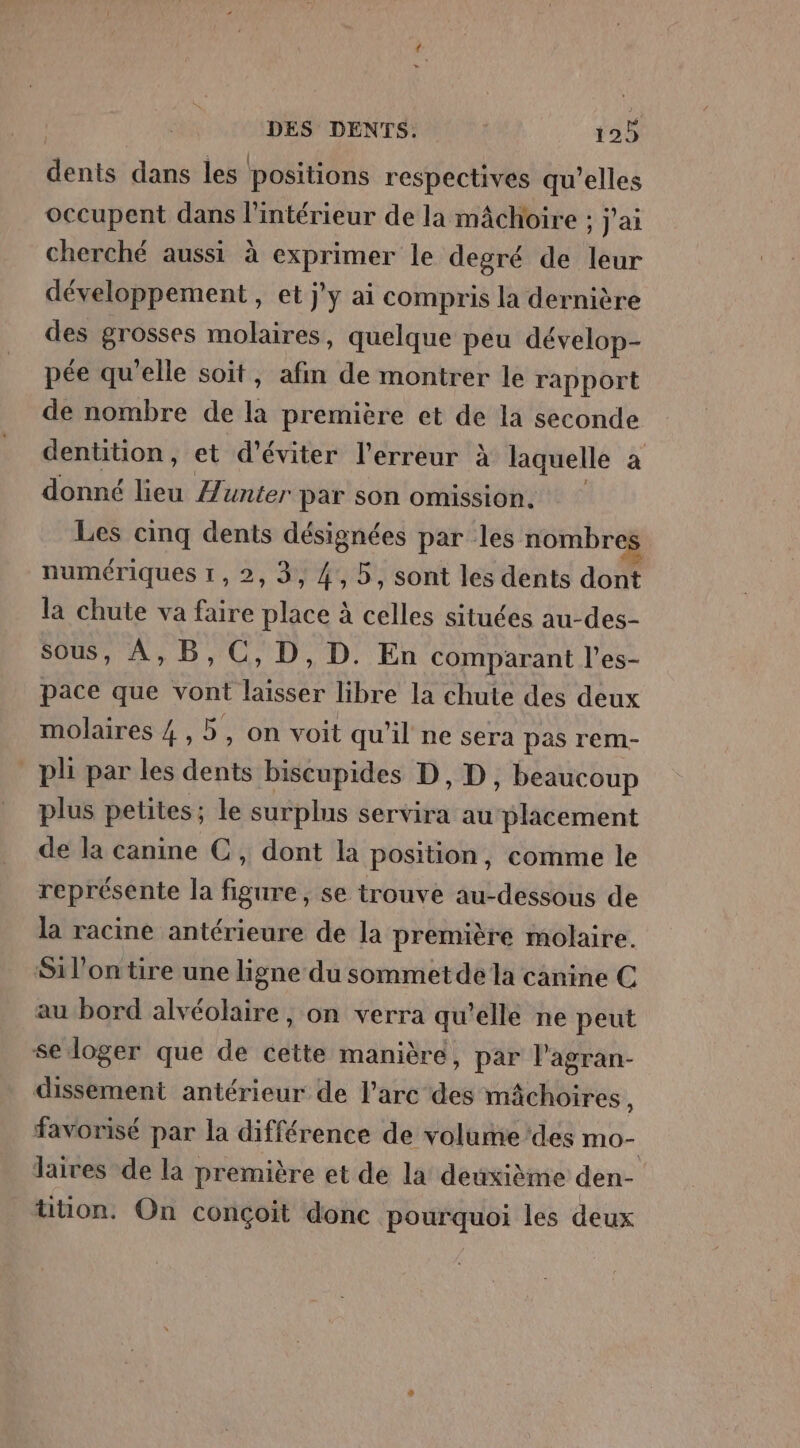 Mnts dans les positions respectives qu’elles occupent dans l'intérieur de la mâchoire : J'ai cherché aussi à exprimer le degré de leur développement, et jy ai compris la dernière des grosses molaires, quelque peu dévelop- pée qu'elle soit, afin de montrer le rapport de nombre de la première et de la seconde dentition, et d'éviter l'erreur à laquelle a donné lieu Æunter par son omission. Les cinq dents désignées par les nombres numériques 1, 2, 3, 4, 5, sont les dents dont la chute va faire place à celles situées au-des- sous, A,B,C,D, D. En comparant l’es- pace que vont laisser libre la chute des deux molaires 4 ,5, on voit qu'il ne sera pas rem- pli par les dents biscupides D, D , beaucoup plus petites; le surplus servira au placement de la canine C, dont la position, comme le représente la figure, se trouve au-dessous de la racine antérieure de la première molaire. Sil’ontire une ligne du sommet de la canine C au bord alvéolaire, on verra qu’elle ne peut se loger que de cette manièré, par l’agran- dissement antérieur de l'arc des mâchoires ; favorisé par la différence de volume des mo- laires de la première et de la deuxième den- ütion. On conçoit donc pourquoi les deux