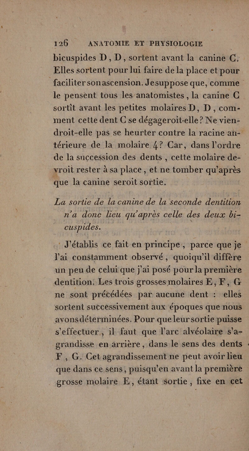 bicuspides D , D, sortent avant la canine C. Elles sortent pour lui faire de la place et pour faciliter sonascension. Jesuppose que, comme le pensent tous les’anatomistes , la canine C sortit avant les petites molaires D, D, com- ment cette dent C se dégageroit-elle ? Ne vien- droit-elle pas se heurter contre la racine an- térieure de la molaire 4? Car, dans l’ordre de la succession des dents , cette molaire de- yroit rester à sa place, et ne tomber qu'après que la canine seroit sortie, La sortie de la canine de la seconde dentition n'a donc lieu qu’apres celle des deux bi- cuspides. | : J'établis ce fait en principe, parce que je l'ai constamment observé, quoiqu'il diffère un peu de celui que j'ai posé pour la première dentition. Les trois grossesmolaires E, EF, G ne sont précédées par aucune dent : elles sortent successivement aux époques que nous avonsdéterminées. Pour que leur sortie puisse s'effectuer, il faut que l'arc alvéolaire s'a- grandisse en arrière, dans le sens des dents F, G. Cet agrandissement ne peut avoir heu que dans ce sens, puisqu’en avant la première grosse molaire E, étant sorte, fixe en cet