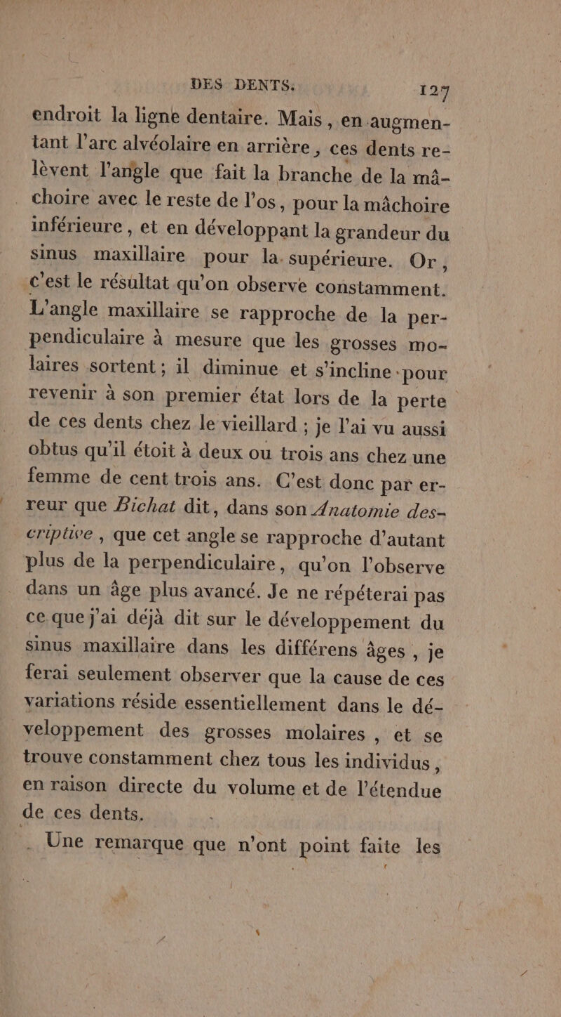 endroit la ligne dentaire. Mais, en augmen- tant l’arc alvéolaire en arrière , ces dents re- lèvent l'angle que fait la branche de la m4- choire avec le reste de l'os, pour la mâchoire inférieure , et en développant la grandeur du sinus maxillaire pour la. supérieure. Or, c'est le résultat qu’on observe constamment L'angle maxillaire se rapproche de la per- pendiculaire à mesure que les grosses mo- laires sortent ; il diminue et s'incline ‘pour revenir à son premier état lors de la perte de ces dents chez le vieillard ; Je l'ai vu aussi obtus qu’il étoit à deux ou trois ans chez une femme de cent trois ans. C’est donc par er- reur que Pichat dit, dans son /natomie des- criptive , que cet angle se rapproche d’autant plus de la perpendiculaire, qu’on l'observe dans un âge plus avancé. Je ne répéterai pas ce que J'ai déjà dit sur le développement du sinus maxillaire dans les différens âges , je ferai seulement observer que la cause de ces variations réside essentiellement dans le dé- veloppement des grosses molaires , et se trouve constamment chez tous les individus, en raison directe du volume et de l'étendue de ces dents. Une remarque que n'ont point faite les