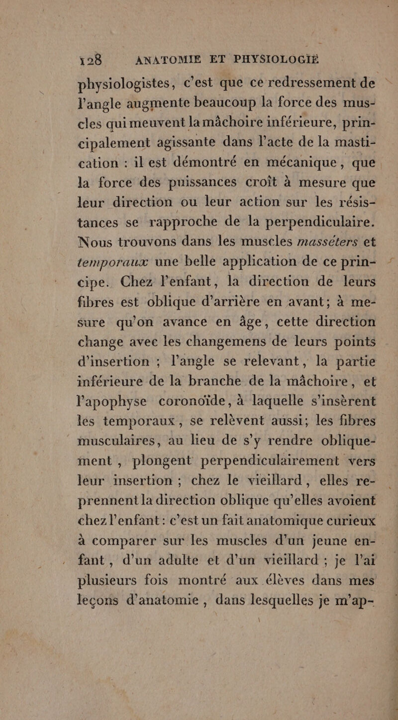 l'angle augmente beaucoup la force des mus- cles quimeuvent lamächoire inférieure, prin- cipalement agissante dans l’acte de la masti- la force des puissances croît à mesure que leur direction ou leur action sur les résis- tances se rapproche de la perpendiculaire. Nous trouvons dans les muscles masséters et temporaux une belle application de ce prin- cipe. Chez l'enfant, la direction de leurs fibres est oblique d’arrière en avant; à me- sure qu’on avance en âge, cette direction change avec les changemens de leurs points d'insertion ; l'angle se relevant, la partie inférieure de la branche de la mâchoire, et l'apophyse coronoïde, à laquelle s’insèrent les temporaux, se relèvent aussi; les fibres musculaires, au lieu de s’y rendre oblique- ment , plongent perpendiculairement vers leur insertion ; chez le vieillard, elles re- prennent la direction oblique qu’elles avoient chez l'enfant: c'est un fait anatomique curieux fant, d’un adulte et d’un vieillard ; je l’ai plusieurs fois montré aux élèves dans mes lecons d'anatomie , dans lesquelles je m’ap- \