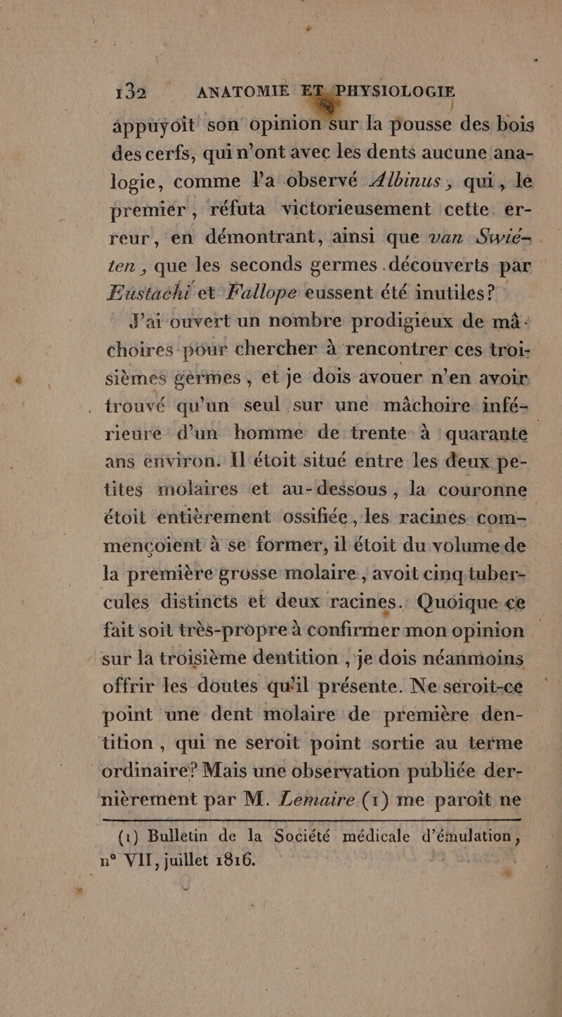 appuyoit son opinion Sur la pousse des bois des cerfs, qui n’ont avec les dents aucune ana- logie, comme Va observé Ælbinus, qui, le premier , réfuta victorieusement cette. er- reur, en démontrant, ainsi que van Siwie= . ten , que les seconds germes .découverts par Eustachi et Fallope eussent été inutiles? : J'ai ouvert un nombre prodigieux de mûâ: choires pour chercher à rencontrer ces troi- sièmes germes, et je dois avouer n’en avoir trouvé qu’un seul sur une mâchoire infé- rieure d’un homme de trente à quarante ans environ. [l'étoit situé entre les deux pe- tites molaires et au-dessous, la couronne étoit entièrement ossifiée , les racines com- mencoient à se former, il étoit du volume de la première grosse molaire , avoit cinq tuber- cules distincts et deux racines. Quoique ce fait soit très-propre à confirmer mon opinion ‘sur la troisième dentition ,'je dois néanmoins offrir les doutes quil présente. Ne seroit-ce point une dent molaire de première den- tition , qui ne seroit point sortie au terme ‘ordinaire? Mais une observation publiée der- nièrement par M. Zemaire (1) me paroît ne (1) Bulletin de la Société médicale d’émulation , n° VII, juillet 1816. %