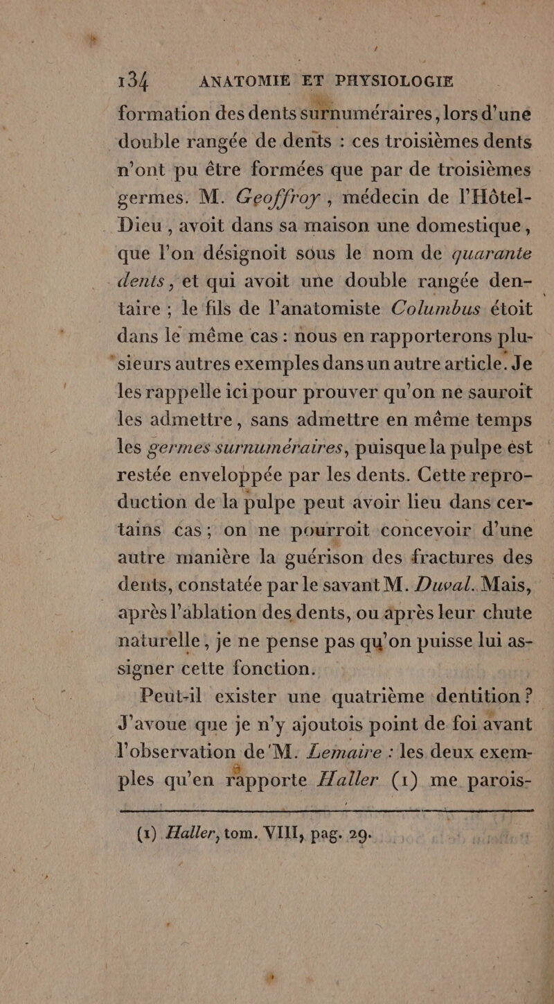 formation des dents Mhuraétaires , lors d’une double rangée de dents : ces troisièmes dents n’ont pu être formées que par de troisièmes germes. M. Geoffroy , médecin de l'Hôtel- . Dieu , avoit dans sa maison une domestique, que l’on désignoit sous le nom de quarante dents ; et qui avoit une double rangée den- taire ; le fils de l’anatomiste Columbus étoit dans le même cas : nous en rapporterons plu- sieurs autres exemples dansun autre article. Je les rappelle ici pour prouver qu’on ne sauroiït les admettre, sans admettre en même temps les germes surnuméraires, puisque la pulpe.ést restée enveloppée par les dents. Cette repro- duction de la pulpe peut avoir lieu dans cer- tains cas; on ne pourroit concevoir d’une autre manière la guérison des fractures des dents, constatée par le savant M. Duval. Mais, après l’ablation des dents, ou äprès leur chute naturelle, je ne pense pas qu'on puisse lui as- signer celte fonction. Peut-1il exister une quatrième dentition ?. J'avoue que je n'y ajoutois point de foi avant l'observation de'M. Lemaire : les deux exem- ples qu’en rapporte Haller (1) me parois- (1). Haller, tom. VIIT, pag. 20.