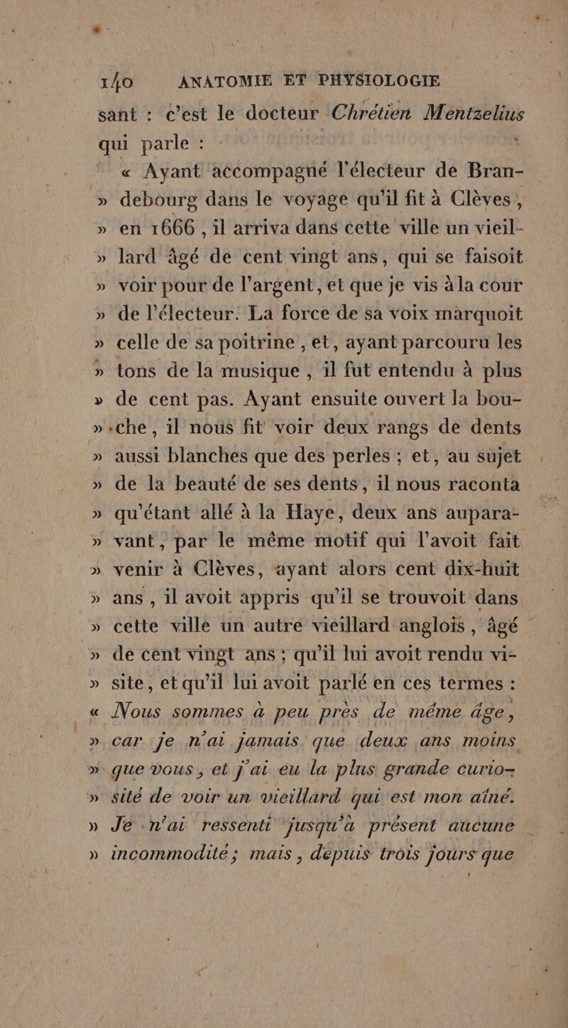 « Ayant accompagné l'électeur de Bran- debourg dans le voyagé qu'il fit à Clèves, en 1666, il arriva dans cette ville un vieil- lard âgé de cent vingt ans, qui se faisoit voir pour de l'argent, et que je vis à la cour de l'électeur: La force de sa voix marquoit celle de sa poitrine , et, ayant parcouru les tons de la musique , il fut entendu à plus de cent pas. Ayant ensuite ouvert la bou- che, il nous fit voir deux rangs de dents aussi blanches que des perles ; et, au sujet de la beauté de ses dents, il nous raconta qu'étant allé à la Haye, deux ans aupara- venir à Clèves, ayant alors cent dix-huit ans , il avoit appris qu'il se trouvoit dans cette ville un autre vieillard anglois , âgé de cent vingt ans ; qu'il lui avoit rendu vi- site, et qu’il lui avoit parlé en ces termes : Nous sommes à peu près de méme äge, car. 7e n'ai jamais. que deux ans moins que vous, et j ai eu la plus grande curio- sité de voir un vieillard qui est mon aîné. Je n'ai ressenti jusqu'à présent aucune incommodité ; mais , depuis trois jours que