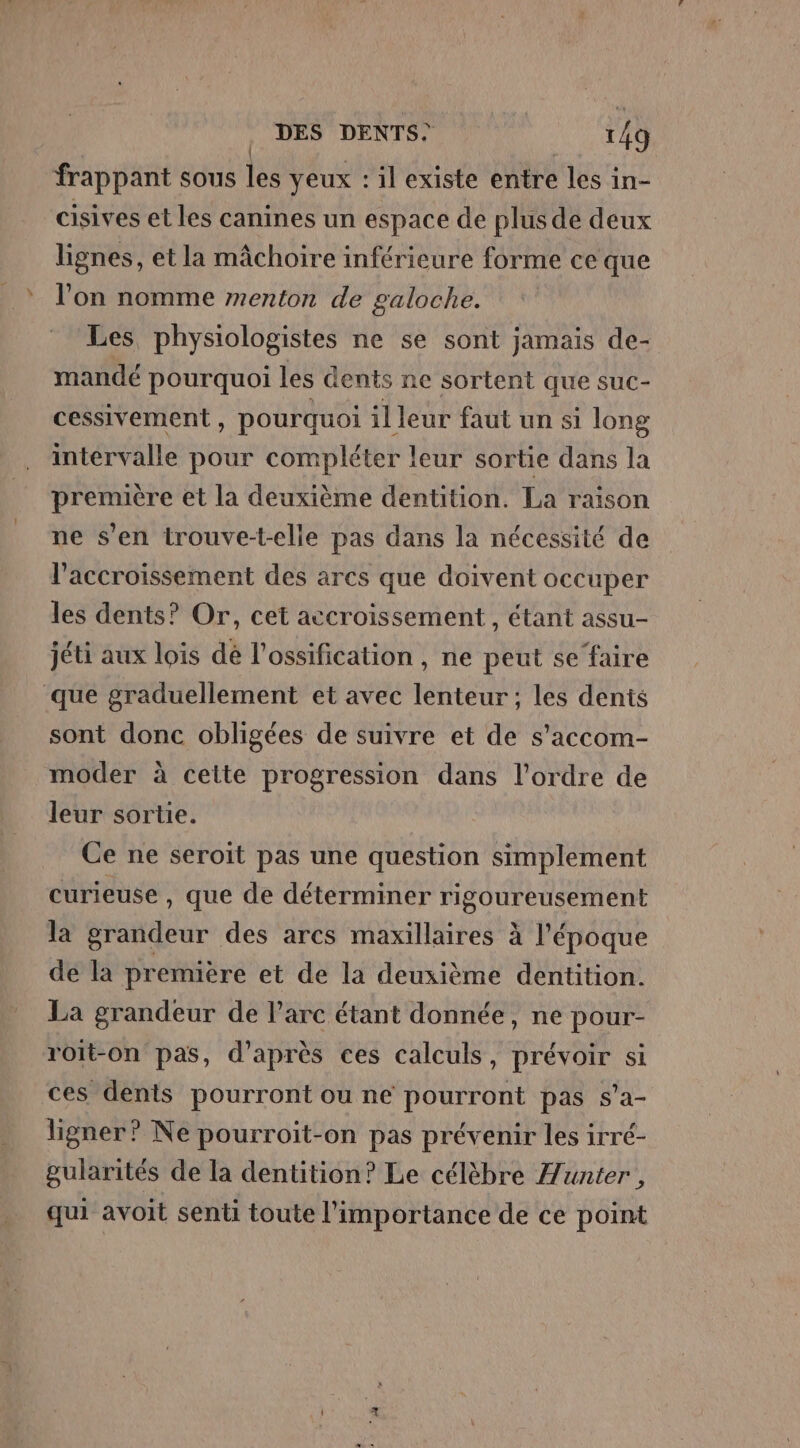 frappant sous pe yeux : il existe entre les in- cisives et les canines un espace de plus de deux lignes, et la mâchoire inférieure forme ce que l’on nomme menton de galoche. Les physiologistes ne se sont jamais de- mandé pourquoi les dents ne sortent que suc- cessivement , pourquoi il leur faut un si long intérvalle pour compléter leur sortie dans la première et la deuxième dentition. La raison ne s'en trouve-t-elle pas dans la nécessité de l'accroissement des arcs que doivent occuper les dents? Or, cet accroissement, étant assu- jéti aux lois dé l’ossification , ne peut se faire que graduellement et avec lenteur ; les dents sont donc obligées de suivre et de s’accom- moder à ceite progression dans l’ordre de leur sortie. Ce ne seroït pas une question simplement curieuse, que de déterminer PIECE CAMES la Mañéar des arcs maxillaires à l'époque de la première et de la deuxième dentition. La grandeur de l'arc étant donnée, ne pour- roit-on pas, d’après ces calculs, prévoir si ces dents pourront ou ne pourront pas s’a- ligner? Ne pourroit-on pas prévenir les irré- gularités de la dentition? Le célèbre unter, qui avoit senti toute l'importance de ce point