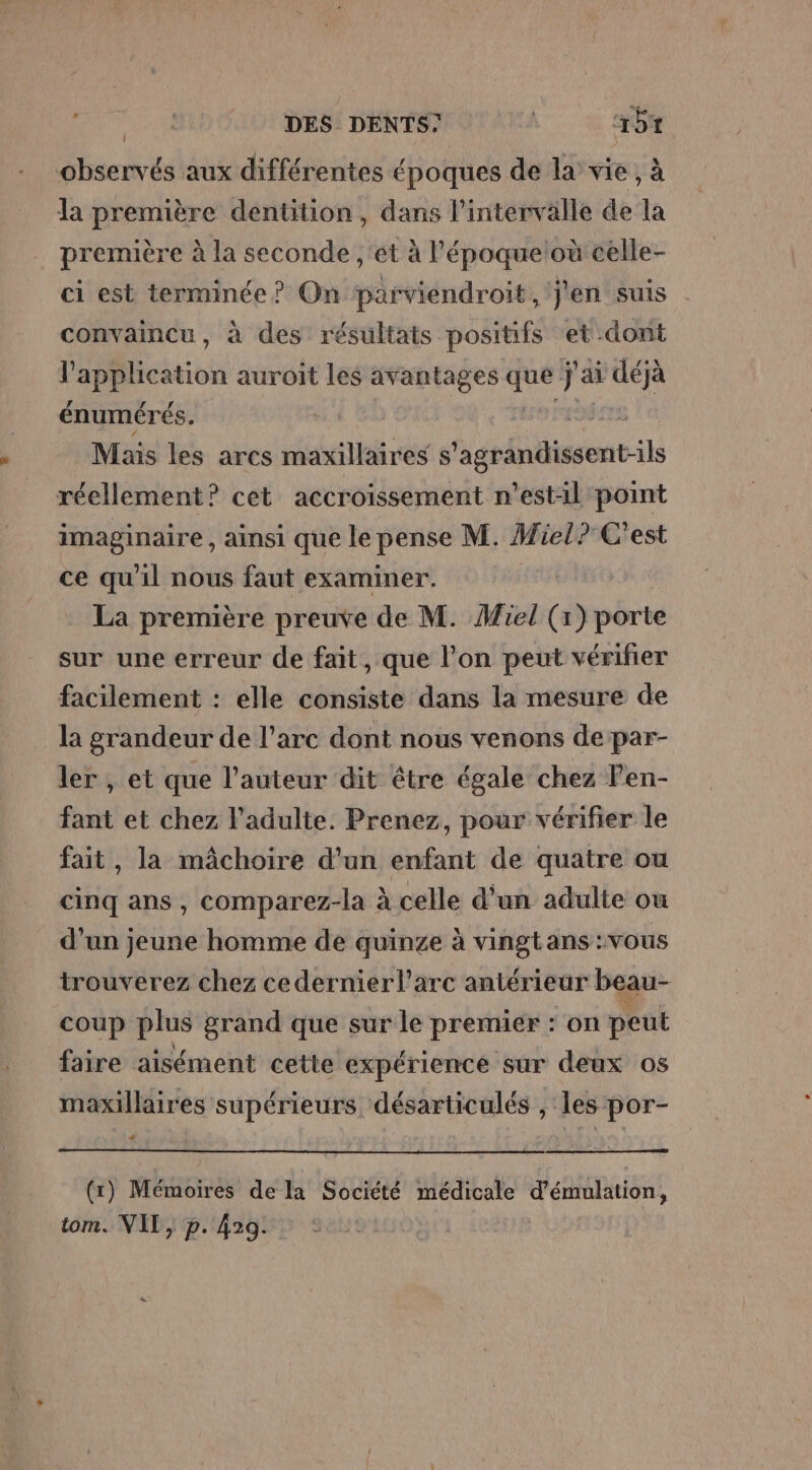 aps DES DENTS” | +64 observés aux différentes époques de la vie, à la première dentition, dans l'intervalle de la première à la seconde , et à époqueloù celle- ci est terminée? On parviendroit, J'en suis convaincu, à des résultats positifs et dont l'application auroit les avantages que j'ai déjà énumérés. robes Mais les arcs maxillaires s'agrandissent-ils réellement? cet accroissement n'est:il point imaginaire , ainsi que le pense M. Miel? C'est ce qu'il nous faut examiner. La première preuve de M. Miel (1) porte sur une erreur de fait, que l’on peut vérifier facilement : elle consiste dans la mesure de la grandeur de l’arc dont nous venons de par- ler , et que l’auteur dit être égale chez len- fant et chez l'adulte. Prenez, pour vérifier le fait, la mâchoire d’un enfant de quatre ou cinq ans, comparez-la à celle d’un adulte ou d’un jeune homme de quinze à vingtans :vous trouverez chez cedernier l'arc antérieur beau- coup plus grand que sur le premier : on peut faire aisément cette expérience sur deux os maxillaires supérieurs désarticulés , les por- &lt; (x) Mémoires de la Société médicale d’émulation, tom. VIT, p. 429.