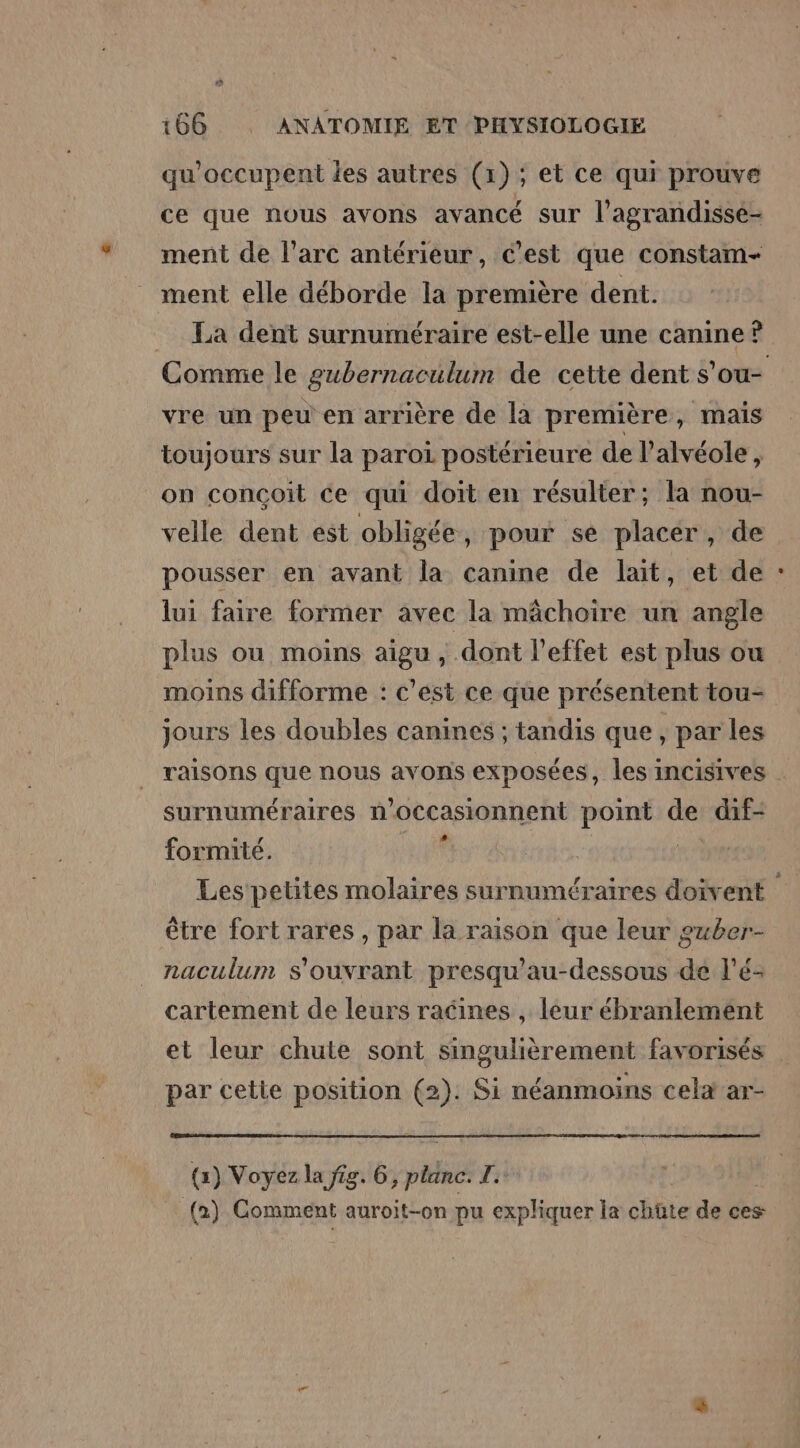 qu'occupent les autres (1) ; et ce qui prouve ce que nous avons avancé sur l’agrandisse- ment de l'arc antérieur, c'est que constam- ment elle déborde la première dent. La dent surnuméraire est-elle une canine ? vre un peu en arrière de la première, mais toujours sur la paroi postérieure de l’alvéole, on conçoit ce qui doit en résulter; la nou- velle dent est obligée, pour se placér, de pousser en avant la canine de lait, et de lui faire former avec la mâchoire un angle plus ou moins aigu, dont l'effet est plus ou moins difforme : c'est ce que présentent tou- jours les doubles canines ; tandis que, par les surnuméraires n oécasionnent point de dif- formité. yat être fort rares , par la raison que leur guber- naculum s'ouvrant presqu’au-dessous de l’é- cartement de leurs racines , leur ébranlement par cette position @)- Si néanmoins cela ar- (1) Voyez la fig. 6, palils fr (2) Gomment auroit-on pu expliquer la chûte de ces