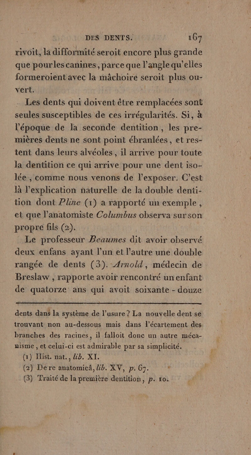 | DES DENTS. 15,117 60 rivoit, la difformité seroit encore plus grande que pourles canines, parce que l'angle qu’elles formeroient avec la mâchoire seroit plus ou- vert. k Les dents qui doivent être remplacées sont seules susceptibles de ces irrégularités. Si, à l’époque de la seconde dentition, les pre- mières dents ne sont point ébranlées, et res- tent dans leurs alvéoles , il arrive pour toute la dentition ce qui arrive pour une dent iso- lée, comme nous venons de l’exposer. C’est là l'explication naturelle de la double denti- ton dont Pline (1) a rapporté un exemple L et que l’anatomiste Columbus observa sur son propre fils (2). Le professeur Beaumes dit avoir observé deux enfans ayant l’un et l’autre une double rangée de dents (3). Ærnold, médecin de Breslaw , rapporte avoir rencontré un enfant de quatorze ans qui avoit soixante - douze dents dans la système de l’usure ? La nouvelle dent se trouvant non au-dessous mais dans l’écartement des. branches des racines, il falloit donc un autre méca- aisme , et celui-ci est admirable par sa simplicité. (1) Hist. nat., &amp;b. XI. (2) De re anatomicä, 46. XV, p. G7. .