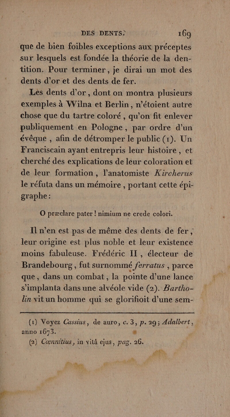 que de bien foibles exceptions aux préceptes sur lesquels est fondée la théorie de la den- tition. Pour terminer, je dirai un mot des dents d’or et des dents de fer. Les dents d’or, dont on montra plusieurs exemples à Wilna et Berlin, n’étoient autre chose que du tartre coloré , qu’on fit enlever publiquement en Pologne, par ordre d'un évêque , afin de détromper le public (1). Un Franciscain ayant entrepris leur histoire, et cherché des explications de léur coloration et de leur formation, l’anatomiste Kircherus le réfuta dans un mémoire , portant cette épi- graphe : O præclare pater ! nimium ne crede colori. Il n’en est pas de même des dents de fer, leur origine est plus noble et leur existence moins fabuleuse. Frédéric IL, électeur de Brandebourg , fut surnommé ferratus , parce que, dans un combat, la pointe d'une lance s’implanta dans une alvéole vide (2). Bartho- lin vit un homme qui se glorifioit d’une sem- (1) Voyez Cassius, de auro, c. 3, p. 29; Adalbert, anno 1673. # (2) Cœnnitius, in vitä ejus, pag. 26. ds Ü LT