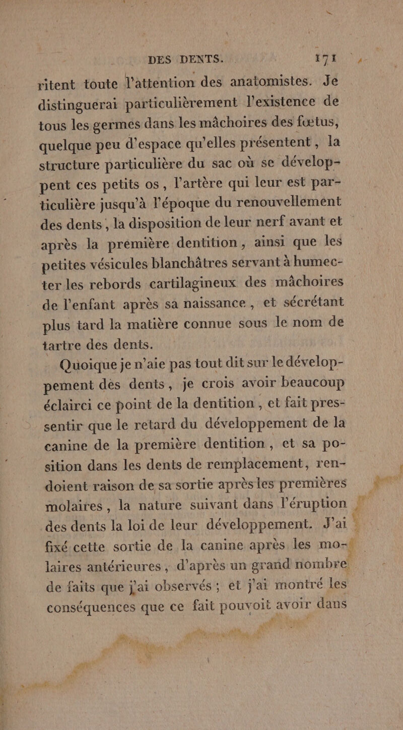 ritent toute l'attention des anatomistes. Je distinguerai particulièrement l'existence de tous les germes dans les mâchoires des fœtus, quelque peu d'espace qu’elles ve ésentent, la structure particulière du sac où se dévelop- pent ces pere os, l'artère qui leur est par- ticulière jusqu'à l'époque du renouvellement des dents , la disposition de leur nerf avant et après la prémière dentition, ainsi que les petites vésicules blanchâtres servant à humec- ter les rebords cartilagineux des mächoires de l'enfant après sa naissance, et sécrétant plus tard la matière connue sous le nom de tartre des dents. Quoique je n’aie pas tout dit sur le dévelop- pement des dents, je Crois avoir beaucoup éclairci ce point de la dentition , et fait pres- sentir que le retard du développement de la canine de la première dentition , et sa po- sition dans les dents de remplacement, ren- doient raison de sa sortie après les premières molaires, la nature suivant dans l’éruption fixé cette sortie de la canine après les mOSÈ laires antérieures , d’après un gr and érnbrel de faits que j'ai observés ; et j'ai montré les conséquences que ce fait pouvoit avoir dans A Pe Ti FE En Dé | ; CA \c a