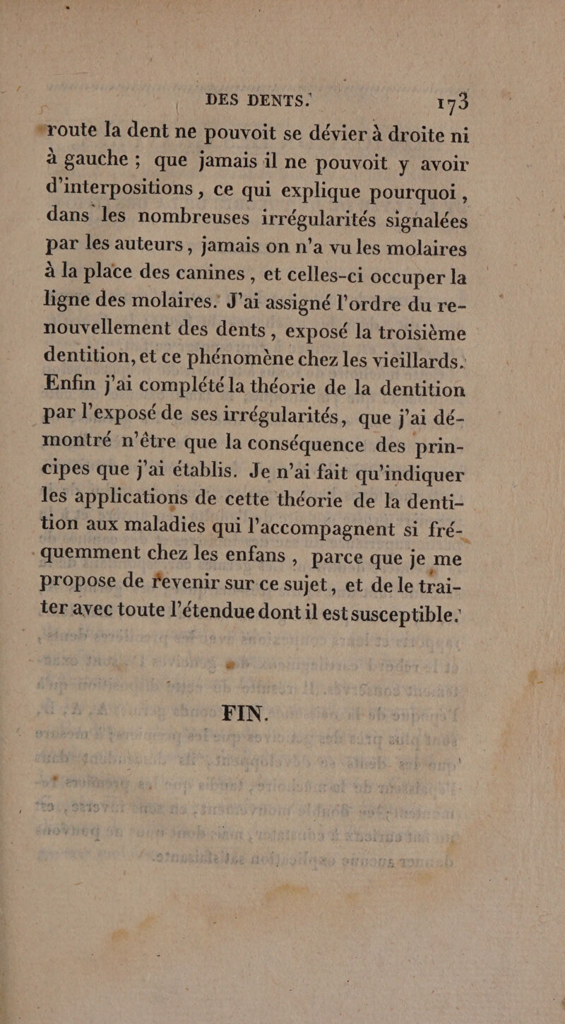 route la dent ne pouvoit se dé à droite ni à gauche ; que jamais il ne pouvoit y avoir d'interpositions , ce qui explique pourquoi , dans les nombreuses TGS signalées par les auteurs, jamais on n’a vu les molaires à la place des canines , et celles-ci occuper la ligne des molaires: J ré assigné l’ordre du re- nouvellement des dents, exposé la troisième dentition, et ce phénomène chez les vieillards. Enfin j'ai complété la théorie de la dentition par l'exposé de ses irrégularités, que j'ai dé- montré n'être que la ne Han des prin- cipes que j'ai établis. Je n’ai fait qu'indiquer les applications de cette théorie de la denti- tion aux maladies qui accompagnent si fré- quemment chez les enfans , parce que je ne propose de fevenir sur ce sujet, et de le trai- ter avec toute l’é ‘tendue dont il est susceptible. FIN.
