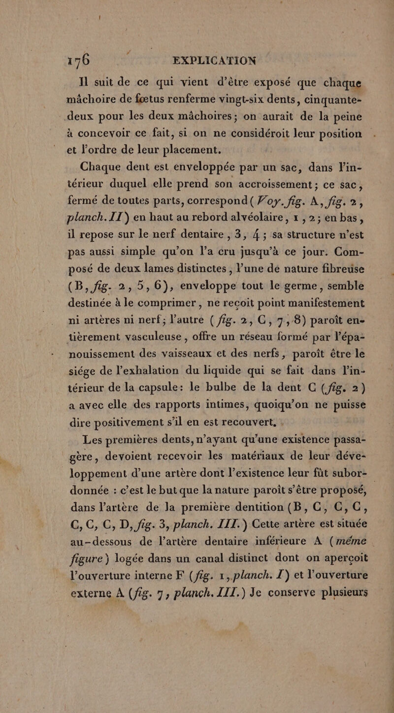 IL suit de ce qui vient d’être exposé que chaque mâchoire de fœtus renferme vingt-six dents, cinquante- deux pour les deux mâchoires; on aurait de la peine à concevoir ce fait, si on ne considéroit leur position et l’ordre de leur placement. Chaque dent est enveloppée par un sac, dans l'in- térieur duquel elle prend son accroissement ; ce sac, fermé de toutes parts, correspond( foy. fig. À, fig. 2, planch. IT) en haut au rebord alvéolaire, x , 2; en bas, il repose sur le nerf dentaire , 3, 4 ; sa structure n’est pas aussi simple qu’on l’a cru jusqu’à ce jour. Com- posé de deux lames distinctes , l’une dé nature fibreuse (B, fig. 2, 5, 6), enveloppe tout le germe, semble destinée à le comprimer , ne recoit point manifestement ni artères ni nerf; l’autre ( fig. 2, GC, 7,8) paroît en- tièrement vasculeuse , offre un réseau formé par l’épa- nouissement des vaisseaux et des nerfs, paroît être le siége de l’exhalation du liquide qui se fait dans l’in- térieur de la capsule: le bulbe de la dent C (fig. 2) a avec elle des rapports intimes, quoiqu’on ne puisse dire positivement s’il en est recouvert, Les premières dents, n’ayant qu'une existence passa- gère, devoient recevoir les matériaux de leur déve- loppement d’une artère dont l'existence leur füt subor- donnée : c’est le but que la nature paroît s’être proposé, dans l'artère de la première dentition (B, C, C,C, G, C, C, D, fig. 3, planch. III.) Cette artère est située au-dessous de l'artère dentaire inférieure À (méme figure) logée dans un canal distinct dont on aperçoit l’ouverture interne F (fig. 1, planch. I) et l'ouverture externe À (fig. 7, planch. III.) Je conserve plusieurs