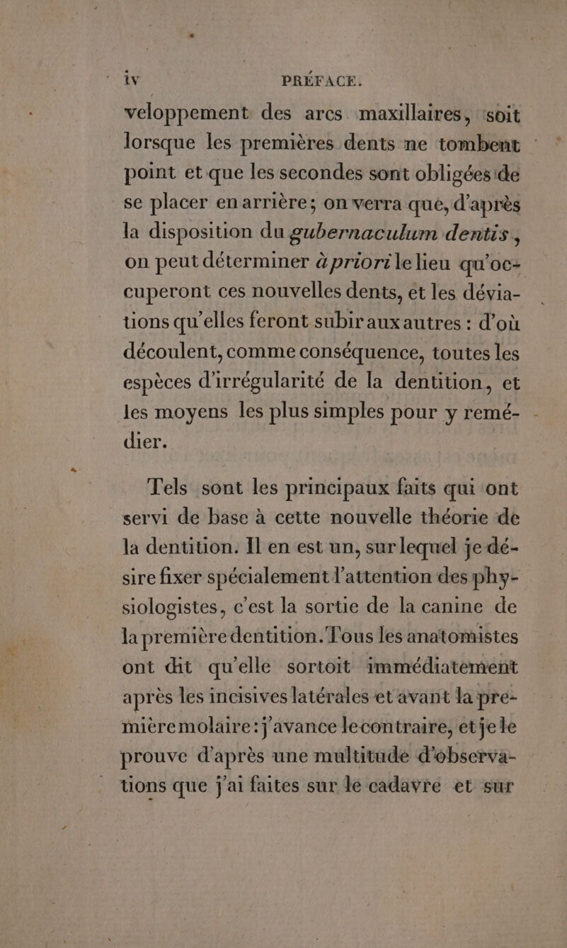 veloppement des arcs maxillaires, ‘soit lorsque les premières dents ne tombent point et que les secondes sont obligées de se placer en arrière; on verra que, d'après la disposition du gubernaculum dentis, on peut déterminer àpriori le lieu qu'oc- cuperont ces nouvelles dents, et les dévia- tions qu’elles feront subirauxautres : d’où découlent, comme conséquence, toutes les espèces d'irrégularité de la dentition, et les moyens les plus simples pour y remé- dier. Tels sont les principaux faits qui ont servi de base à cette nouvelle théorie de la dentition. Il en est un, sur lequel je dé- sire fixer spécialement l'attention des phy- siologistes, c'est la sortie de la canine de la premièredentition. Tous les anatomistes ont dit qu’elle sortoit immédiatement après les incisives latérales et avant la pre- miéremolaire:j avance lecontraire, etjele prouve d’après une multitude d’ébserva- uons que j'ai faites sur le cadavre et sur