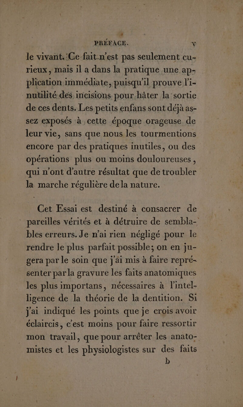 le vivant.:Ce fait-n’est pas seulement cu- rieux, mais il a dans la pratique une ap- plication immédiate, puisqu'il prouve li- nutilité des incisions pour.hâter la'sortie de ces dents. Les petits enfans sont déjà as- sez exposés à cette époque orageuse de leur vie, sans que nous les tourmentions encore par des pratiques inutiles, ou des opérations plus ou moins douloureuses, qui n’ont d'autre résultat que de troubler la marche régulière dela nature. LT Cet Essai est destiné à consacrer de pareilles vérités et à détruire de sembla- bles erreurs. Je n'ai rien négligé pour le rendre le plus parfait possible; on en ju- gera par le soin que j'äi mis à faire repré- senter par la gravure les faits anatomiques les plus importans, nécessaires à l'intel- ligence de la théorie de la dentition. Si j'ai indiqué les points que je crois avoir éclaircis, c’est moins pour faire ressortur mon travail, que pour arrêter les anato- mistes et les physiologistes sur des faits D