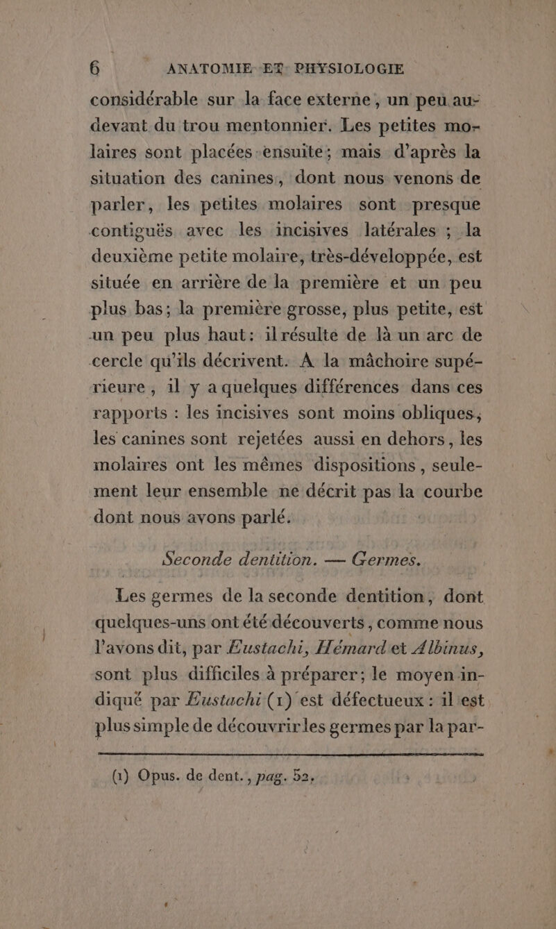 considérable sur la face externe , un peu au- devant du trou mentonnier. Les petites mo- laires sont placées ensuite; mais d’après la situation des canines, dont nous venons de parler, les petites molaires sont presque contiguës avec les incisives latérales ; la deuxième petite molaire, très-développée, est située en arrière de la première et un peu plus bas; la première grosse, plus petite, est un peu plus haut: il résulte de là un arc de cercle qu'ils décrivent. À la mâchoire supé- rieure , 1l y a quelques différences dans ces rapports : les incisives sont moins obliques, les canines sont rejetées aussi en dehors, les molaires ont les mêmes dispositions , seule- ment leur ensemble ne décrit pas la courbe dont nous avons parlé. Seconde dentition. — Germes. Les germes de la seconde dentition, dont quelques-uns ont été découverts , comme nous l'avons dit, par Eustachi, H. émard'et Albinus À sont plus difficiles à préparer; le moyen in- diqué par £ustuchi (1) est défectueux : il'est plus simple de découvrir les germes par la par- (i) Opus. de dent., pag. b2,