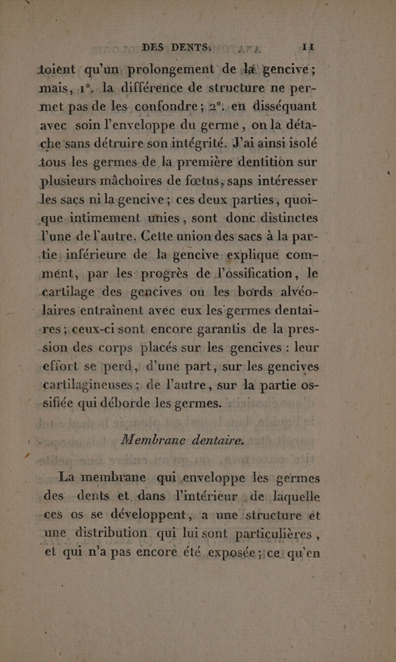 doient qu’un. prolongement de ki pencive ; mais, 1° la différence de structure ne per- met pas de les confondre; 2°:.en disséquant avec soin l'enveloppe du germe, on la déta- che sans détruire son intégrité. J'ai ainsi isolé tous les germes de la première dentition sur plusieurs mâchoires de fœtus, sans intéresser les sacs nilagencive; ces deux parties, quoi- que-intimement unies, sont donc distinctes l’une de l’autre. Cette union des sacs à la par- tie; inférieure de la gencive explique com- mént, par les’ progrès de l’ossification, le cartilage des gencives ou les bords alvéo- :-laires entrainent avec eux les germes dentai- res ; ceux-ci sont encore garantis de la pres- -Sion des corps placés sur les gencives : leur efiort se perd, d’une part, sur les gencives cartilagineuses ; de l’autre, sur la partie os- sifiée qui déborde les germes. : Membrane dentaire. La membrane qui.enveloppe les germes des dents et dans l’intérieur ; de: laquelle -ces os se développent, a une structure ét une distribution. qui lui sont particulières , ‘et qui n’a pas encore été exposée ;1cei qu’en