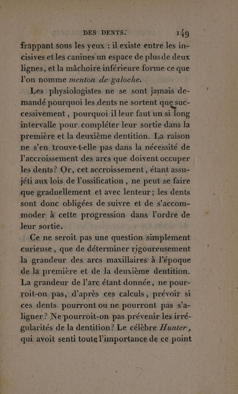 frappant sous les yeux : il existe entre les in- cisives et les canines un espace de plus de deux lignes, et la mâchoire inférieure forme ce que l’on nomme menton de galoche. Les physiologistes ne se sont jamais de- mandé pourquoi les dents ne sortent que suc- cessivement , pourquoi il leur faut un si long intervalle pour, compléter leur sortie dans la première et la deuxième dentition. La raison ne s’en trouve-t-elle pas dans la nécessité de l'accroissement des arcs que doivent occuper les dents? Or, cet accroissement, étant assu- jéti aux lois de l’ossification , ne peut se faire que graduellement et avec lenteur; les dents _ sont donc obligées de suivre et de s’accom- moder à cette progression dans l’ordre de leur sortie. Ce ne seroiïit pas une question simplement : curieuse, que de déterminer rigoureusement la grandeur des arcs maxillaires! à l’époque de la première et de la deuxième dentition. La grandeur de l'arc étant donnée, ne pour- roit-on. pas, d’après ces calculs, prévoir si ces dents pourront ou ne pourront pas s’a- ligner? Ne pourroit-on pas prévenir les irré- gularités de la dentition? Le célèbre Æunter , qui avoit senti toute l'importance de ce point