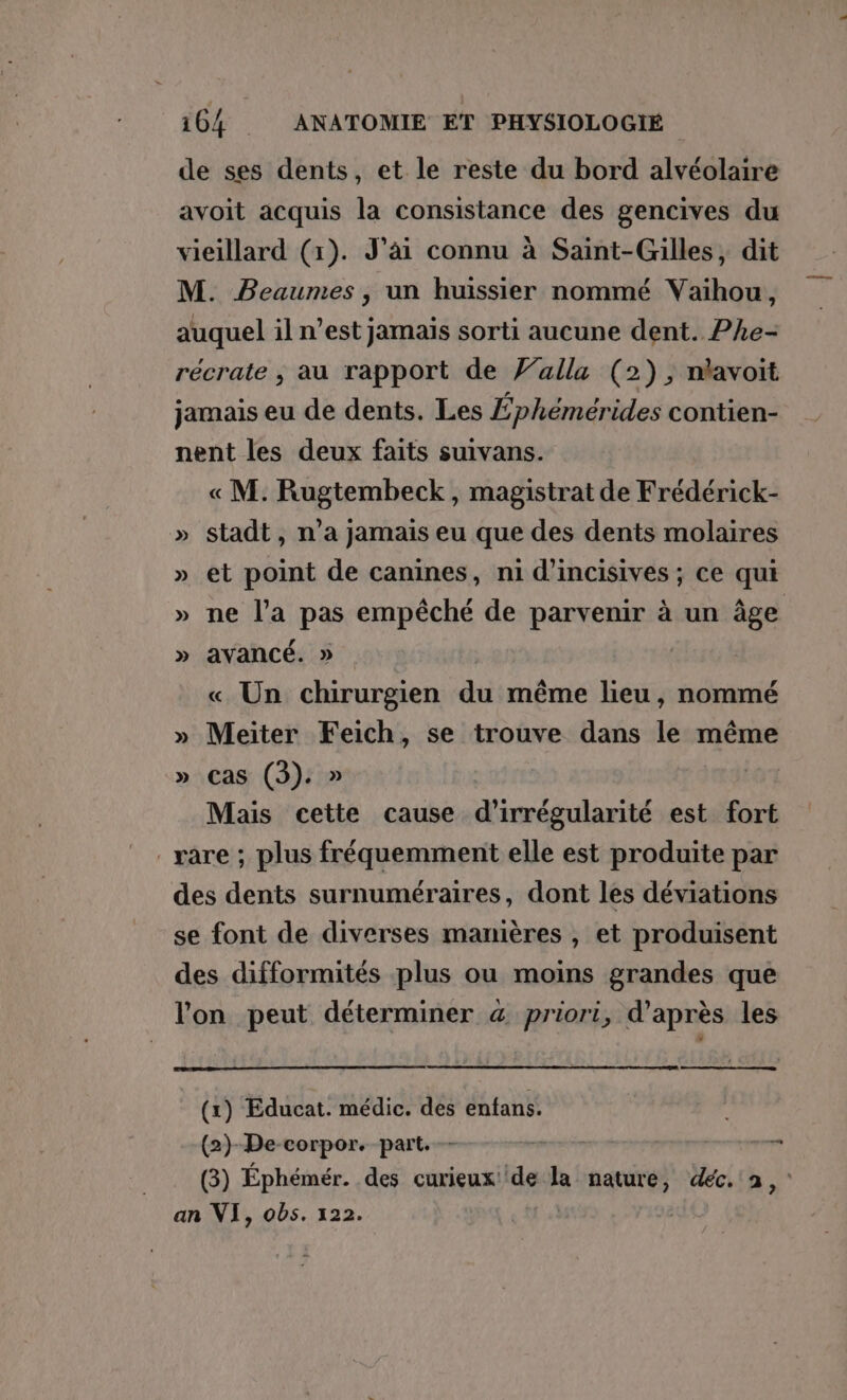 de ses dents, et le reste du bord alvéolaire avoit acquis la consistance des gencives du vieillard (1). J'ai connu à Saint-Gilles, dit M. PBeaumes , un huissier nommé Vaihou, auquel il n’est jamais sorti aucune dent. Phe- récrate , au rapport de alla (2), nlavoit jamais eu de dents. Les Éphémérides contien- nent les deux faits suivans. « M. Rugtembeck, magistrat de Frédérick- » stadt, n'a jamais eu que des dents molaires » et point de canines, ni d’incisives ; ce qui » ne l’a pas empêché de parvenir à un âge » avancé. » « Un chirurgien du même lieu, nommé » Meiter Feich, se trouve dans le même » cas (3). » | Mais cette cause d’irrégularité est fort rare ; plus fréquemment elle est produite par des dents surnuméraires, dont les déviations se font de diverses manières , et produisent des difformités plus ou moins grandes que l'on peut déterminer &amp; priori, d’après les (1) Educat. médic. des enfans. (2)-De-corpor. part. —- — — an VI, obs. 322. ?