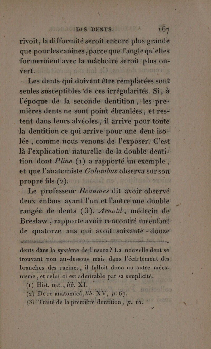 rivoit, la difformité seroit encore plus grande que pour les canines, parce que l'angle qu’elles formeroïent avec la mâchoiré seroït plus où- vert. 16 29: AE Les dents qui doivént être rémplacées sont seules susceptiblés de ces irrégularités. Si, à l’époque dé la seconde dentition , les pre- mières dents ne sont point ébranlées , et res- . tent dans leurs alvéoles,, il arrive pour touté la dentition ce qui arrive pour une dent isô- lée , comme nous venons de l’exposer: C'est là l'explication naturelle: dela double dénti- tion dont Pline (1) a rapporté un exémple, et que l’anatomiste Columbus observa sur son propre fils (2). D CE Le professeur Beaumes dit avoir observé deux enfans ayant l’un et l’autre une double rangée de dents (3). Æ#rnold, médecin de Breslaw , rapporte avoir reñcontré ün enfant de quatorze ans qui avoit: soixante - douze dents dans la système de l’usure? La nouvelle dent se trouvant non au-dessous mais dans l’écartément des branches des racines, il falloit donc un autre méca- nisme , et celui-ci est admirable paf sa simplicité. (1) Hist. nat., 48. XI. (2) Dére anatomicA, 4b. XV, -p: 67. (3) Trié de la première dentition, p. 10.