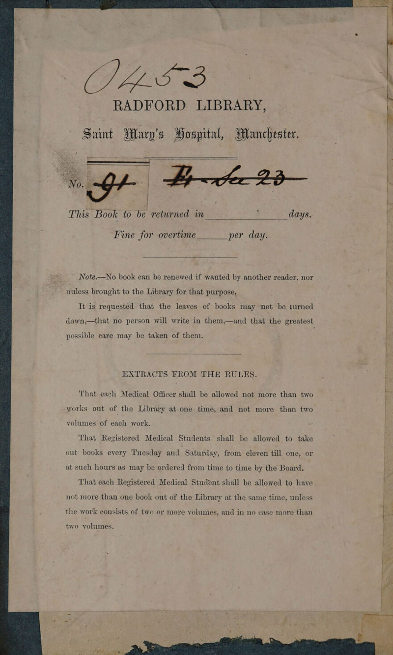 Saint Wary’s Bospital, Wanchester. This Book to be returned in days. Fine for overtime per day. Note.—No book can be renewed if wanted by another reader, nor uuless brought to the Library for that purpose. It is requested that the leaves of books may not be turned down,—that no person will write in them,—and that the greatest possible care may be taken of them. EXTRACTS FROM THE RULES. That each Medical Officer shall be allowed not more than two works out of the Library at one time, and not more than two ~ yolumes of each work. = That Registered Medical Students shall be allowed to take out books every Tuesday and Saturday, from eleven till one, or at such hours as may be ordered from time to time by the Board. That each Registered Medical Student shall be allowed to have not more than one book out of the Library at the same time, unless the work consists of two or more volumes, and in no case more than two volumes. GAG: , ‘ Oe hk