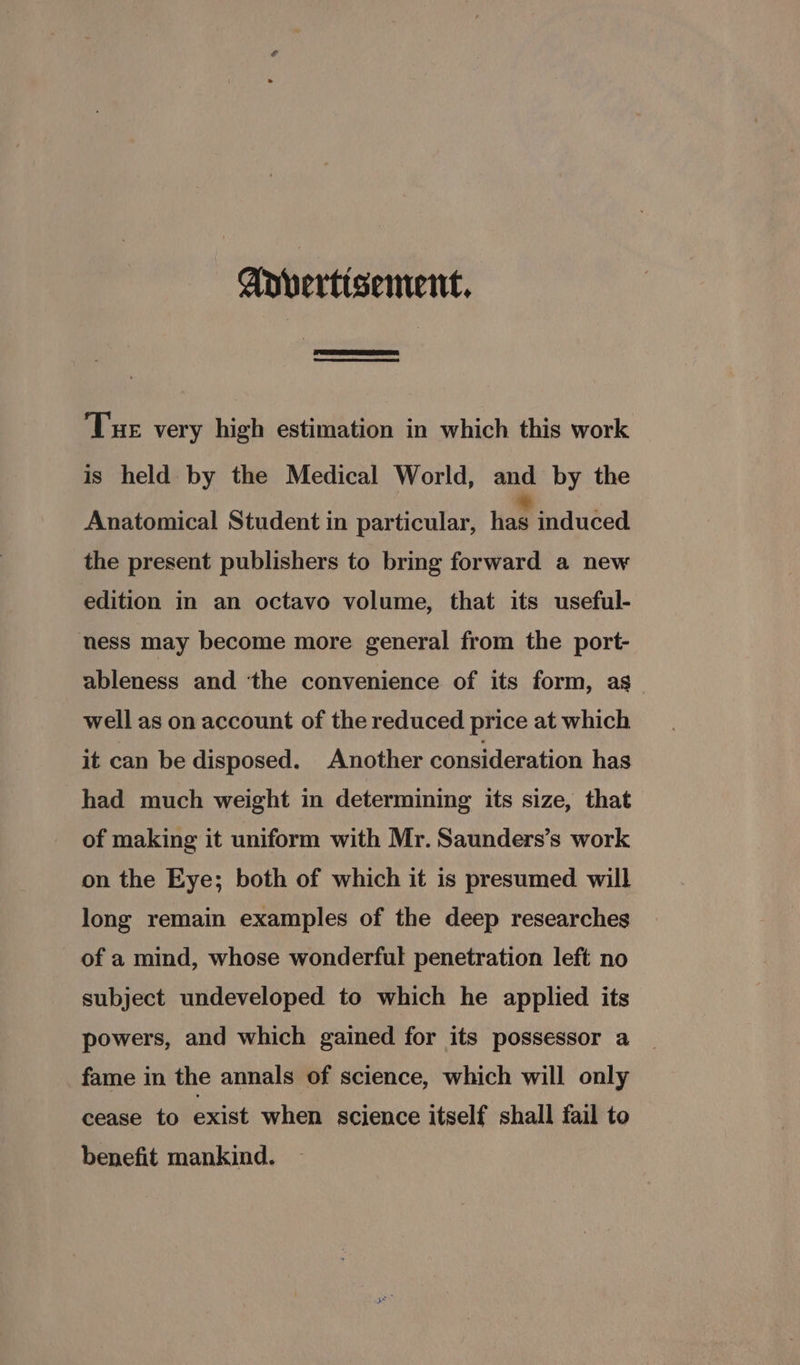 Advertisement, Tue very high estimation in which this work is held by the Medical World, and by the Anatomical Student in particular, hae induced. the present publishers to bring forward a new edition in an octavo volume, that its useful- ness may become more general from the port- ableness and ‘the convenience of its form, as_ well as on account of the reduced price at which it can be disposed. Another consideration has had much weight in determining its size, that of making it uniform with Mr. Saunders’s work on the Eye; both of which it is presumed will long remain examples of the deep researches of a mind, whose wonderful penetration left no subject undeveloped to which he applied its powers, and which gained for its possessor a fame in the annals of science, which will only cease to exist when science itself shall fail to benefit mankind.