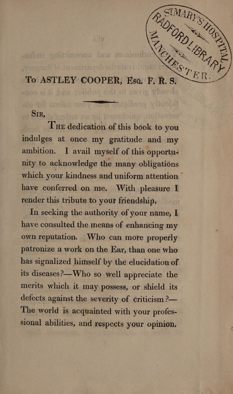SIR, Tue dedication of this book to you indulges at once my gratitude and my ambition. I avail myself of this opportu- nity to acknowledge the many obligations which your kindness and uniform attention © have conferred on me. With pleasure I render this tribute to your friendship, In seeking the authority of your name, I have consulted the means of enhancing my own reputation. Who can more properly patronize a work on the Ear, than one who has signalized himself by the elucidation of its diseases?)—-Who so well appreciate the merits which it may possess, or shield its detects against the severity of ¢riticism ?— The world is acquainted with your profes- sional abilities, and respects your opinion.