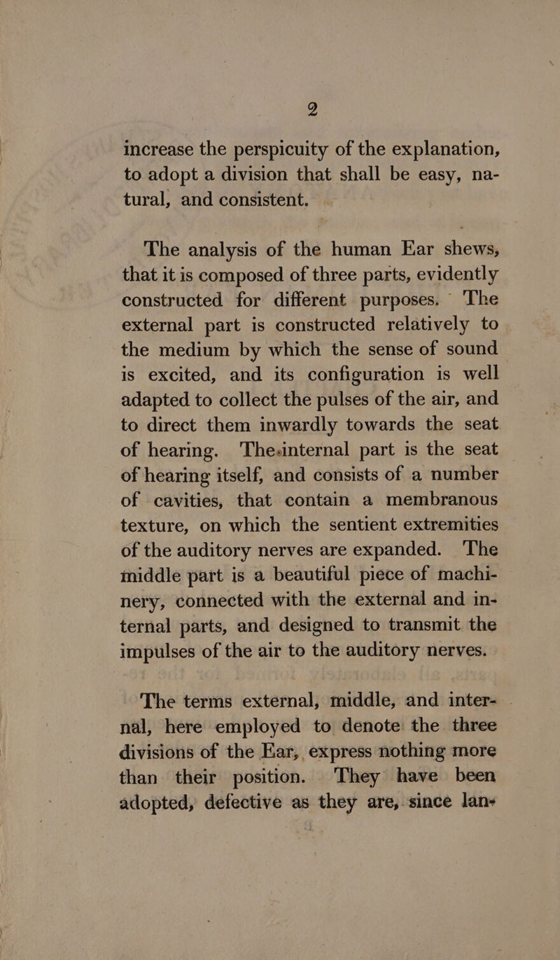 increase the perspicuity of the explanation, to adopt a division that shall be easy, na- tural, and consistent. The analysis of the human Ear shews, that it is composed of three parts, evidently constructed for different purposes. The external part is constructed relatively to the medium by which the sense of sound is excited, and its configuration is well adapted to collect the pulses of the air, and to direct them inwardly towards the seat of hearing. Thesinternal part is the seat of hearing itself, and consists of a number of cavities, that contain a membranous texture, on which the sentient extremities of the auditory nerves are expanded. The middle part is a beautiful piece of machi- nery, connected with the external and in- ternal parts, and designed to transmit. the impulses of the air to the auditory nerves. ~The terms external, middle, and inter- . nal, here employed to denote the three divisions of the Ear, express nothing more than their position. They have been adopted, defective as they are, since lan-