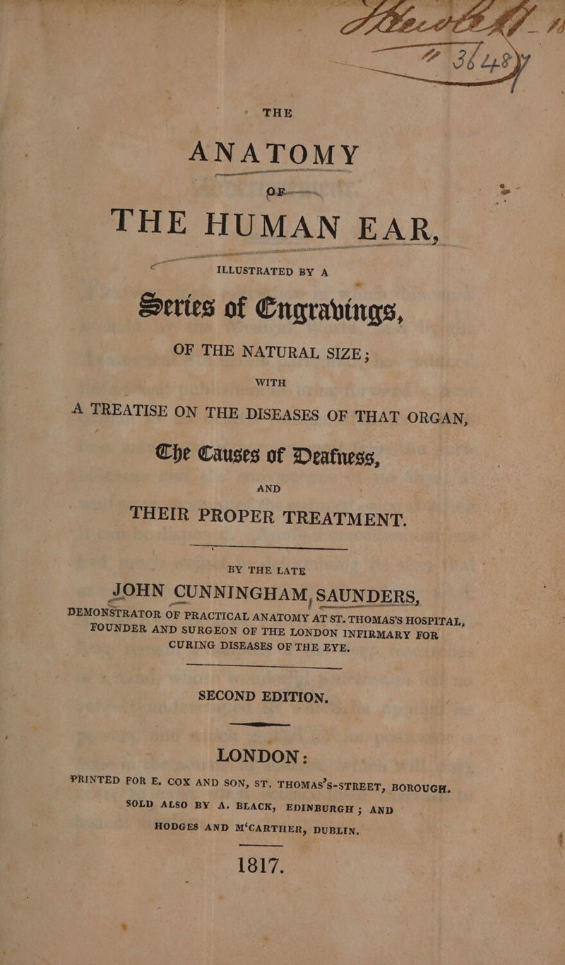 THE ANATOMY preatincininn AOSD cE ILLUSTRATED BY A Series of Cngravings, OF THE NATURAL SIZE ; oe. WITH A TREATISE ON THE DISEASES OF THAT ORGAN, Che Causes of Deafness, AND THEIR PROPER TREATMENT. BY THE LATE JOHN CUNNINGHAM, SAUNDERS, DEMONSTRATOR OF PRACTICAL ANATOMY AT ST. THOMAS’S HOSPITAL, FOUNDER AND SURGEON OF THE LONDON INFIRMARY FOR CURING DISEASES OF THE EYE, SECOND EDITION, PRINTED FOR E. COX AND SON, ST, THOMAS’S-STREET, BOROUGH. SOLD ALSO BY A. BLACK, EDINBURGH ; AND © HODGES AND M‘CARTHER, DUBLIN. 1817. \