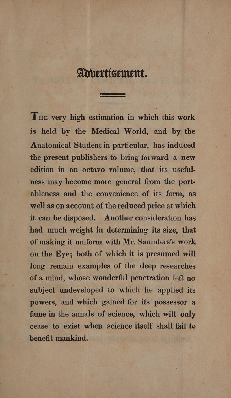 Apvertisement. Tue very high estimation in which this work is held by the Medical World, and by the Anatomical Student in particular, has induced the present publishers to bring forward a new edition in an octavo volume, that its useful- ness may become more general from the port- ableness and the convenience of its form, as well as on account of the reduced price at which it can be disposed. Another consideration has had much weight in determining its size, that of making it uniform with Mr. Saunders’s work on the Eye; both of which it is presumed will long remain examples of the deep researches _of a mind, whose wonderful penetration left no subject undeveloped to which he applied its powers, and which gained for its possessor a fame in the annals of science, which will only cease to exist when science itself shall fail to benefit mankind.