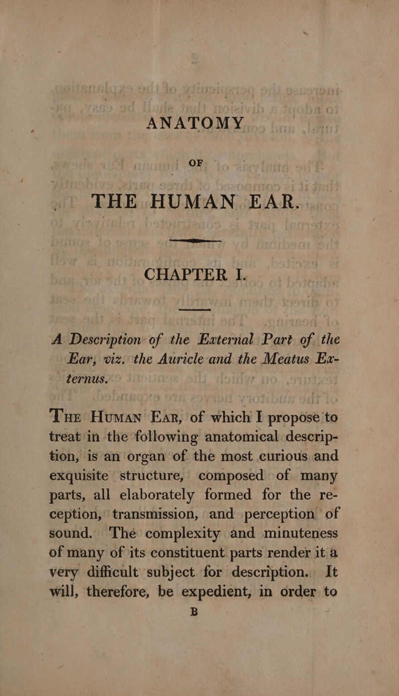 ANATOMY . OF THE HUMAN EAR... CHAPTER I. SD A Description: of the External Part of the Ear, viz. the Auricle-and the Meatus. Ex- - ternus. Tue Human Ear, of which I propose to treat in the following anatomical descrip- tion, is an organ of the most curious and exquisite structure, composed of many parts, all elaborately formed for the re- ception, transmission, and perception of sound. The complexity and minuteness of many of its constituent parts render it a very difficult subject. for description. It will, therefore, be expedient, in order. to B |