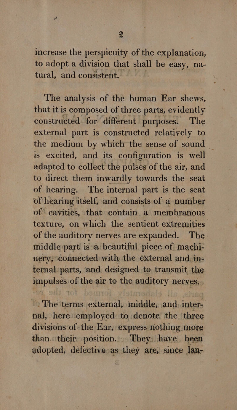 increase the perspicuity of the explanation, to adopt a division that shall be easy, na- tural, and consistent. The analysis of the human Ear shews, that it is ; composed of three parts, evidently constructed for different purposes. The external part is constructed relatively to the medium by which the sense of sound _ is excited, and its configuration is well adapted to collect the pulses of the air, and to direct them inwardly towards the seat of hearing. The internal part is the seat of hearing itself, and consists of a number of cavities, that contain a membranous texture, on which the sentient extremities of the auditory nerves are expanded. The middle part isa beautiful piece of machi- nery, connected with the external and. in- ternal parts, and designed. to transmit, the impulses of the air to the auditory nerves; ~The terms external, middle, and. inter- nal, here employed to:denote the. three divisions of the Ear, express nothing. more than. their position... They: have. been adopted, defectivesas they are, since lan-