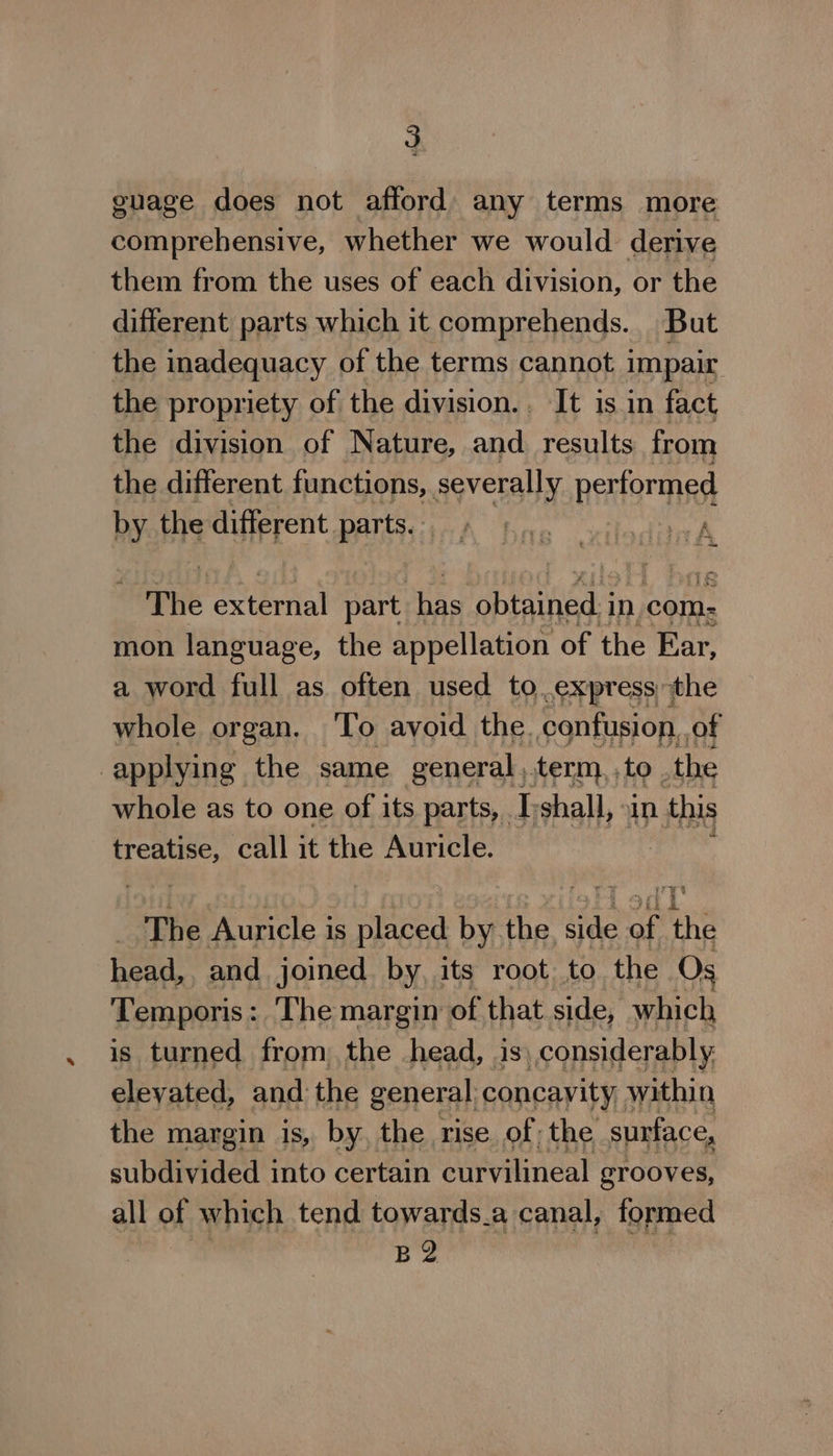 gnage does not afford any terms more comprehensive, whether we would. derive them from the uses of each division, or the different parts which it comprehends. But the inadequacy of the terms cannot impair the propriety of the division... It is in fact the division of Nature, and. results from the different functions, severally performed by the different parts. . A SoThe extertial part has obtained i in com: mon language, the appellation of the Ear, a word full as often used to express the whole organ. ‘To avoid the. confusion. of applying the same general,.term, to . the whole as to one of its parts, I:shall, xin this treatise, call it the Auricle. The Auricle is per by the na aft ae head,, and _ joined by its root to the Os Temporis : The margin of that side, which is turned from, the head, is, considerably elevated, and ‘the general concayity within the margin is, by. the rise of the surface, subdivided into certain curvilineal grooves, all of which tend towards.a canal, formed B2