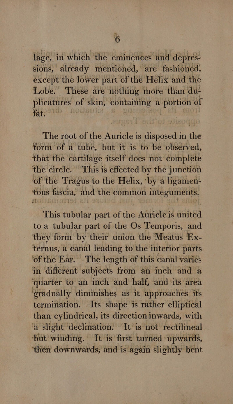 “sy 6 lage, in which the eminences and depres- sions, already mentioned, are fashioned, except the lower part of the Helix and the Lobe. These are nothing tnore than du- plicatures of skin, Se hpholtees ks a le of fat. | The root of the Auricle is disposed in the form of a tube, but it is to be observed, that the cartilage itself does not complete the circle. This is effected by the junction ‘of the Tragus to the Helix, ‘by a ligamen- tous pte and the common Peat ania &gt; Ee ah HF This tubular part of the Auricle is united to a tubular part of the Os Temporis, and ‘they form by their union the Meatus Ex- ternus, a canal leading to the interior parts ‘of the Ear. The length of this canal varies in different subjects from an inch and a ‘quarter to an inch and half, and ‘its area ‘eradually diminishes as it approaches its termination. Its shape is rather elliptical than cylindrical, its direction inwards, with a slight” oe Mt is not rectilineal oa then ori dst and is again A slightly bent