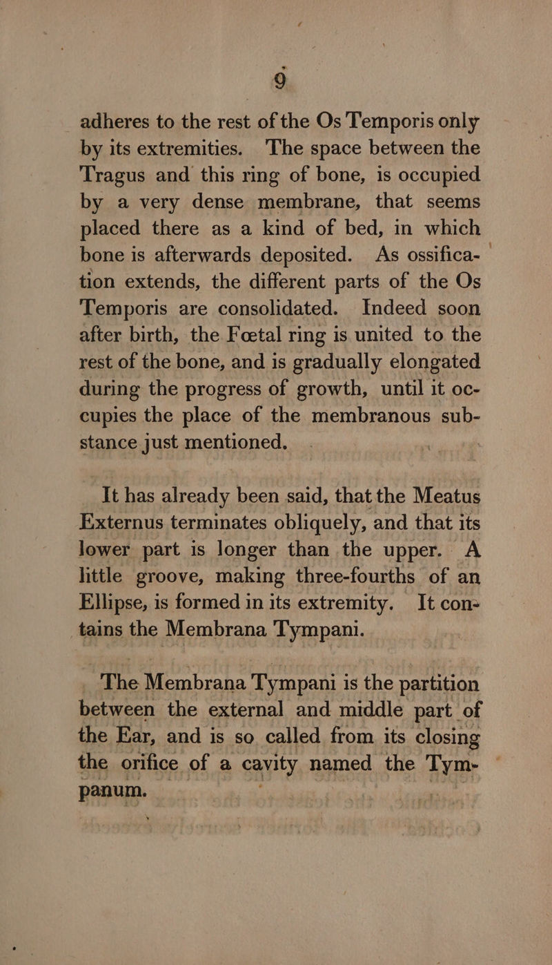 adheres to the rest of the Os Temporis only by its extremities. The space between the Tragus and this ring of bone, is occupied by a very dense membrane, that seems placed there as a kind of bed, in which bone is afterwards deposited. As ossifica-— tion extends, the different parts of the Os Temporis are consolidated. Indeed soon after birth, the Foetal ring is united to the rest of the bone, and is gradually elongated during the progress of growth, until it oc- cupies the place of the membranous sub- stance just mentioned. It has already been said, that the Meatus E:xternus terminates obliquely, and that its lower part is longer than the upper. a little groove, making three-fourths of an Ellipse, is formed in its extremity. It con- tains the Membrana Tympani. “The Membrana Tympani i is the partition between the external and middle part of the Ear, and is so called from. its closing the orifice of a cavity named the Tym- BAoHiD- |
