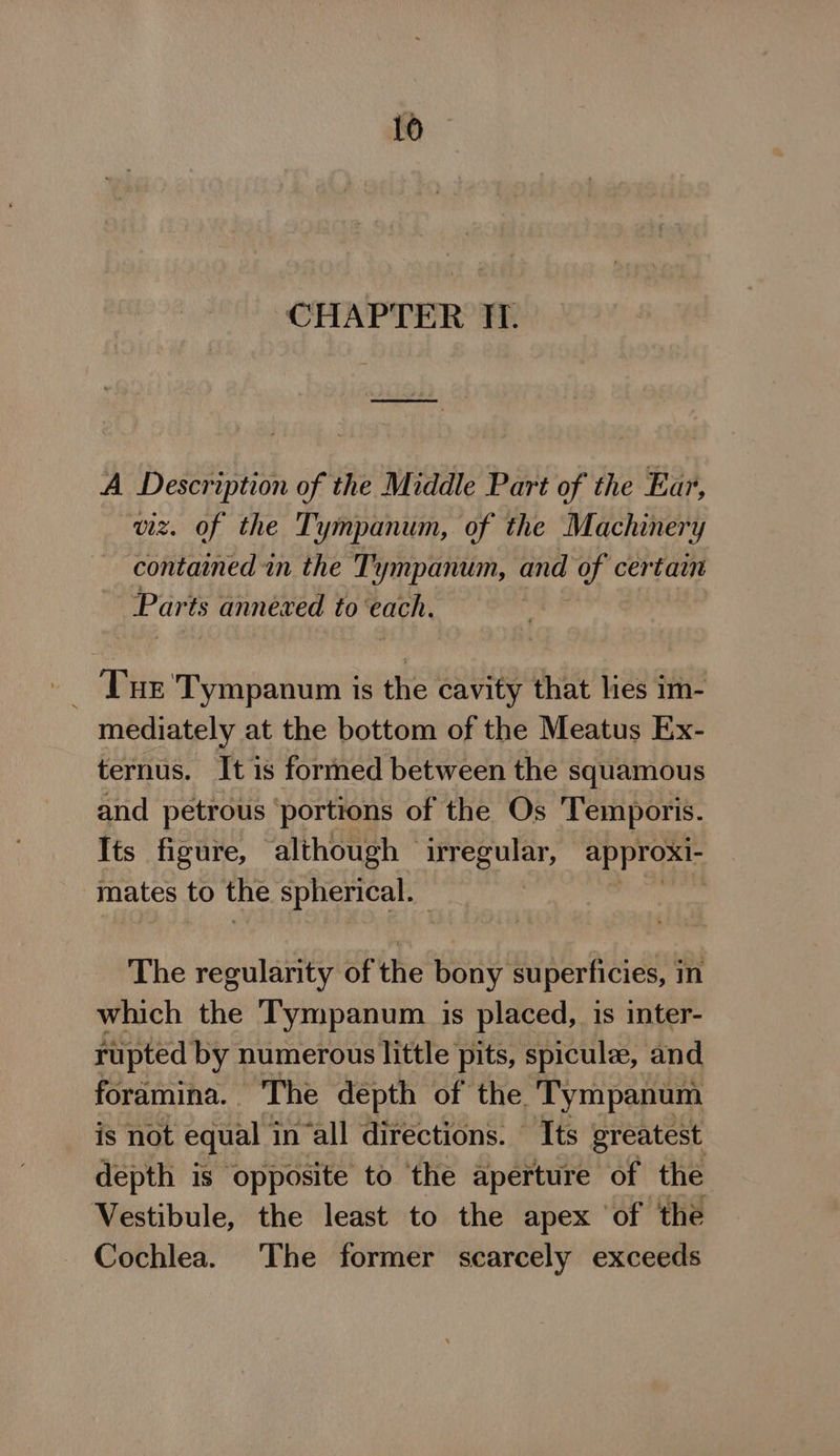 CHAPTER ITI. A Description of the Middle Part of the Ear, viz. of the Tympanum, of the Machinery contained in the Tympanum, and of certain Parts annexed to ‘each. - Tur 'Tympanum is the cavity that lies im- mediately at the bottom of the Meatus Ex- ternus. It is formed between the squamous and petrous ‘portions of the Os Temporis. Its figure, although © sa approxi- mates to the spherical. | The regularity of the bony superficies, in which the Tympanum is placed, is inter- rupted by numerous little pits, spicule, and foramina. The depth of the. Tympanum is not equal i in all directions. Its greatest depth is opposite to the aperture of the Vestibule, the least to the apex ‘of the Cochlea. The former scarcely exceeds