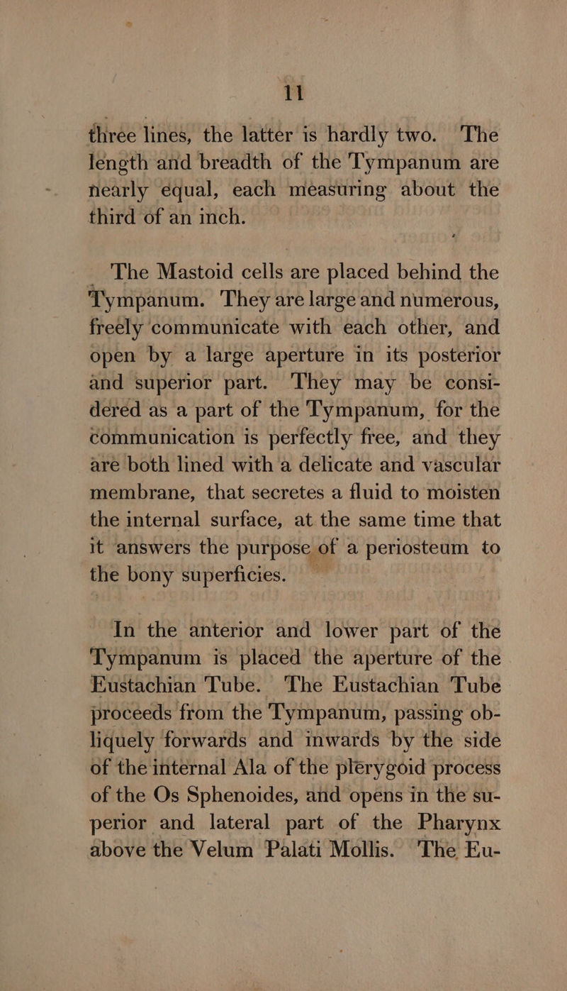 1 three lines, the latter is hardly two. The length and breadth of the Tympanum are nearly equal, each measuring about the third of an inch. _ The Mastoid cells are placed behind the Tympanum. They are large and numerous, freely communicate with each other, and open by a large aperture in its posterior and superior part. They may be consi- dered as a part of the Tympanum, for the communication is perfectly free, and they are both lined with a delicate and vascular membrane, that secretes a fluid to moisten the internal surface, at the same time that it answers the purpose of a periosteum to the bony superficies. In the anterior and lower part of the Tympanum is placed the aperture of the Eustachian Tube. The Eustachian Tube proceeds from the Tympanum, passing ob- liquely forwards and inwards by the side of the internal Ala of the plerygoid process of the Os Sphenoides, and opens in the su- perior and lateral part of the Pharynx above the Velum Palati Mollis. The Eu-