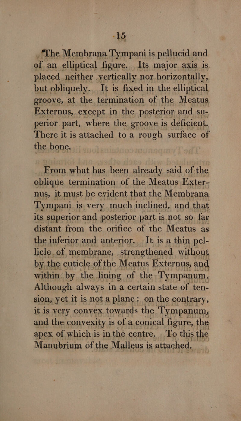 _ The Membrana Tympani is pellucid and of an elliptical figure. Its major axis is. placed neither | vertically nor horizontally, but obliquely. It is fixed in the elliptical groove, at the termination of the Meatus Externus, except in the posterior and su- perior part, where the groove 1s deficient. There it is attached to a rough surface of the bone. From what has been already said of-the oblique termination of the Meatus Exter- nus, it must be evident that the Membrana. Tympani is very much inclined, and that its superior and posterior part is not. so far distant from the orifice of the Meatus as the inferior and anterior. It is a thin pel- licle. of membrane, strengthened without by. the cuticle of the Meatus Externus, and within by the. lining of the Tympanum. Although always in a certain state of ten- sion, yet it is not a plane : on the contrary, it Is very convex towards the ‘Tympanum, and the convexity 18 of a conical figure, the apex of which is in the centre, To this. the Manubrium of the Maalleus i is attached, at