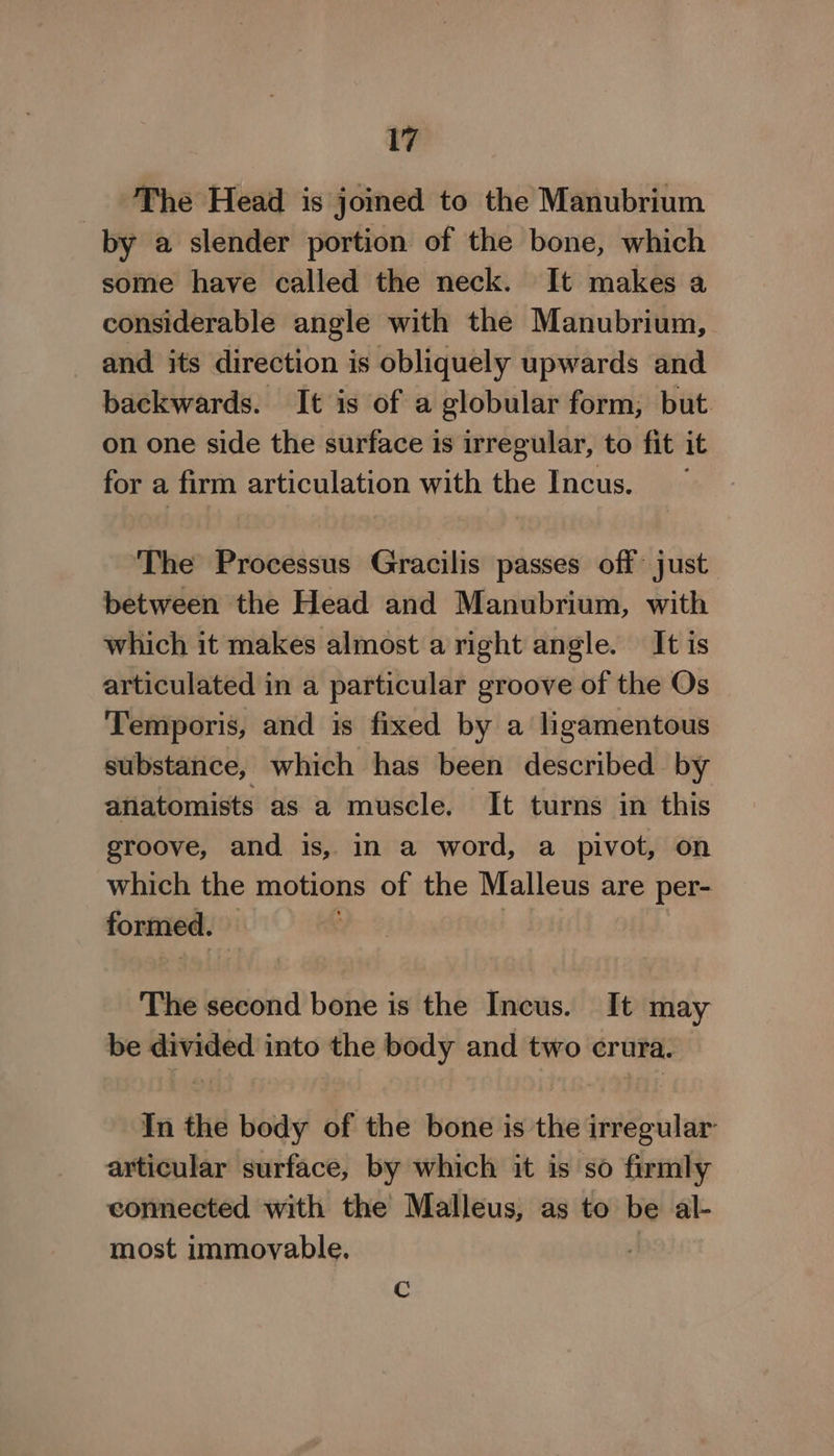 _ ‘The Head is joined to the Manubrium by a slender portion of the bone, which some have called the neck. It makes a considerable angle with the Manubrium, and its direction is obliquely upwards and backwards. It is of a globular form, but. on one side the surface is irregular, to fit it for a firm articulation with the Incus. The Processus Gracilis passes off just between the Head and Manubrium, with which it makes almost a right angle. It is articulated in a particular groove of the Os Temporis, and is fixed by a ligamentous substance, which has been described by anatomists as a muscle. It turns in this groove, and is, in a word, a pivot, on which the motions of the Malleus are per- formed. — | | The second bone is the Incus. It may be divided into the body and two crura. In the body of the bone is the irregular articular surface, by which it is so firmly connected with the Malleus, as to be al- most immovable. | Rg