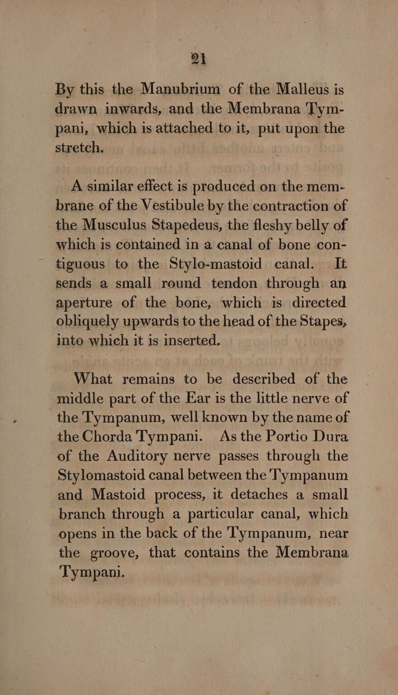 By this the Manubrium of the Malleus is drawn inwards, and the Membrana Tym- pani, which is attached to it, malt upon the stretch. A similar effect is produced on the mem- brane of the Vestibule by the contraction of the Musculus Stapedeus, the fleshy belly of which is contained in a canal of bone con- _ tiguous to the Stylo-mastoid canal. It sends a small reund tendon through an aperture of the bone, which is directed obliquely upwards to the head of the Stapes, into which it is inserted. ) What remains to be described of the middle part of the Ear is the little nerve of the Tympanum, well known by the name of the Chorda Tympani. As the Portio Dura of the Auditory nerve passes through the Stylomastoid canal between the T'ympanum and Mastoid process, it detaches a small branch through a particular canal, which opens in the back of the Tympanum, near the groove, that contains the Membrana Tympani.