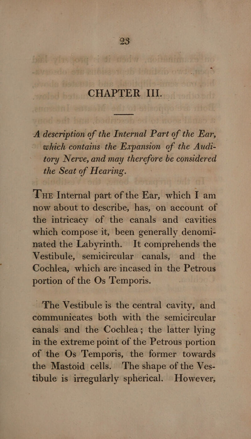CHAPTER III. A description of the Internal Part of the Ear, which contains the Expansion of the Audi- tory Nerve, and may therefore be considered the Seat of Hearing. Tue Internal part of the Ear, which I am now about to describe, has, on account of the intricacy of the canals and cavities which compose it, been generally denomi- nated the Labyrinth. It comprehends the Vestibule, semicircular canals, and the Cochlea, which are incased in the Petrous portion of the Os ‘Temporis. The Vestibule is the central cavity, and communicates both with the semicircular canals and the Cochlea; the latter lying in the extreme point of the Petrous portion of the Os Temporis, the former towards the Mastoid cells. The shape of the Ves- tibule is irregularly spherical. However,