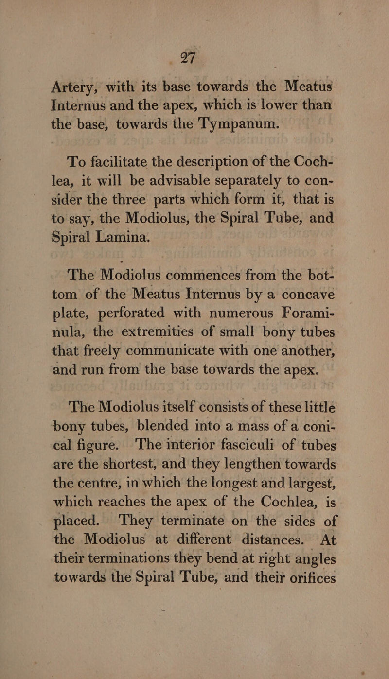 Dee Artery, with its base towards the Meatus Internus and the apex, which is lower than the base, towards the Tympanum. To facilitate the description of the Coch- lea, it will be advisable separately to con- sider the three parts which form it, that is to say, the Modiolus, the Spiral Tube, and Spiral Lamina. The Modiolus commences from the bot- tom of the Meatus Internus by a concave plate, perforated with numerous Forami- nula, the extremities of small bony tubes that freely communicate with one another, and run from the base towards the apex. — The Modiolus itself consists of these little bony tubes, blended into a mass of a coni- cal figure. The interior fasciculi of tubes are the shortest, and they lengthen towards the centre, in which the longest and largest, which reaches the apex of the Cochlea, is placed. They terminate on the sides of the Modiolus at different distances. At their terminations they bend at right angles towards the Spiral Tube, and their orifices