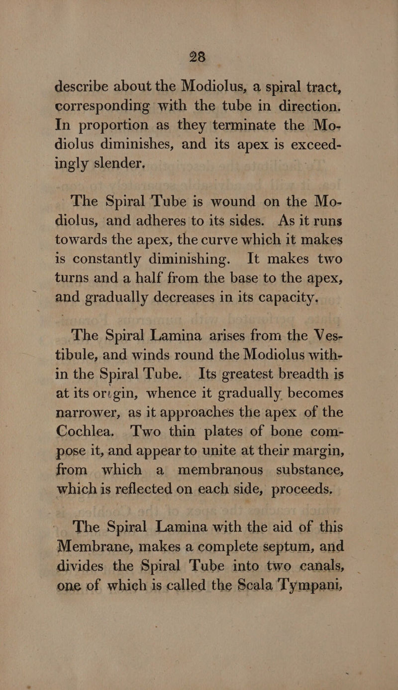 98 describe about the Modiolus, a spiral tract, corresponding with the tube in direction. | In proportion as they terminate the Mo- diolus diminishes, and its apex is exceed- ingly slender. The Spiral ‘Tube is wound on the Mo- diolus, and adheres to its sides. As it runs towards the apex, the curve which it makes is constantly diminishing. It makes two turns and a half from the base to the apex, and gradually decreases in its capacity. ‘The Spiral Lamina arises from the Ves- tibule, and winds round the Modiolus with- in the Spiral ‘Tube. Its greatest breadth is at its or: gin, whence it gradually becomes narrower, as it approaches the apex of the Cochlea. Two thin plates of bone com- pose it, and appear to unite at their margin, from which a membranous substance, which is reflected on each side, proceeds. The Spiral Lamina with the aid of this Membrane, makes a complete septum, and divides the Spiral Tube into two canals, one of which is called the Scala ‘T'ympani,