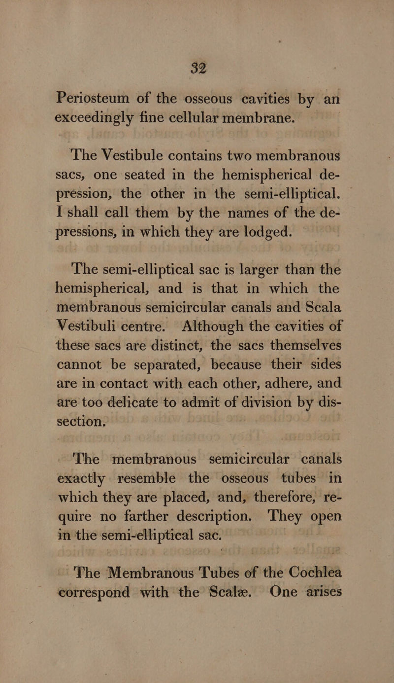 Periosteum of the osseous cavities by an exceedingly fine cellular membrane. The Vestibule contains two membranous sacs, one seated in the hemispherical de- pression, the other in the semi-elliptical. — I shall call them by the names of the de- pressions, in which they are lodged. The semi-elliptical sac is larger than the hemispherical, and is that in which the membranous semicircular canals and Scala Vestibuli centre. Although the cavities of these sacs are distinct, the sacs themselves cannot be separated, because their sides are in contact with each other, adhere, and are too delicate to admit of division by dis- section. The membranous semicircular canals exactly resemble the osseous tubes in which they are placed, and, therefore, re- quire no farther description. They open in the semi-elliptreal sac. Bites ~The Membranous Tubes of the Cochlea correspond with the Scale. One arises